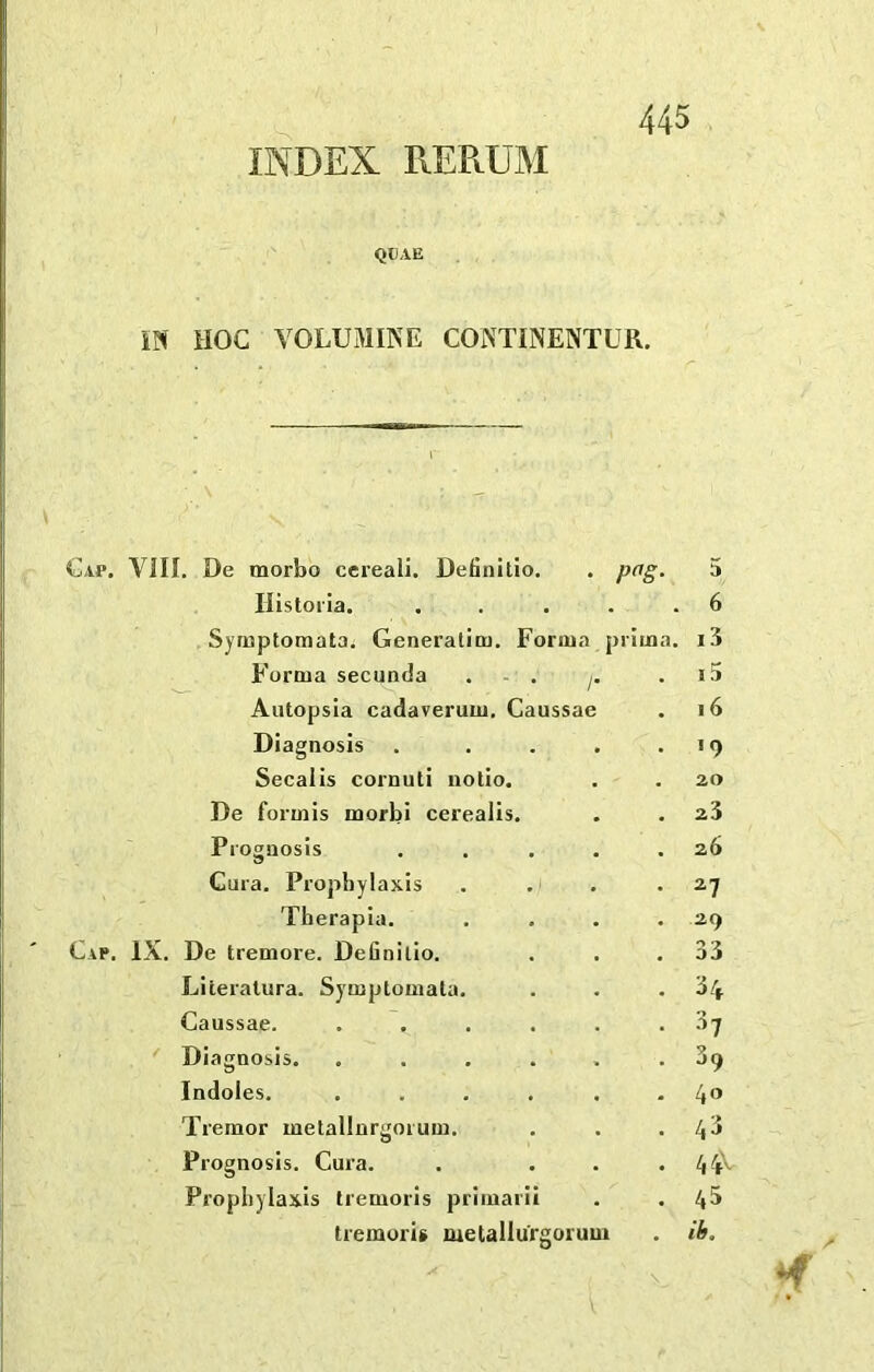 INDEX REPtUM QUAE W HOC YOLUMIKE CONTINENTUR. Cap. VIII. De morbo cereali. Definitio. . pag. 5 Ilistoila. . . ... 6 Syruptomata. Generatioj. Forma piiuaa. i3 Forma secunda . - . /• . 15 Autopsia cadaverum. Caussae . i6 Diagnosis . 19 Secalis cornuti uolio. 20 De formis morbi cerealis. . ^3 Prognosis 26 Cura. Prophylaxis . 2^ Therapia. . 29 IX. De tremore. Definitio. . 33 Literalura. Symptomala. Caussae. .... . 34 . 37 Diagnosis. .... . 39 Indoles. .... . 40 Tremor metallnrgorum. . 43 Prognosis. Cura. • 4 4^ Prophylaxis tremoris primarii . 45 tieraoris metallurgoruui . ib.