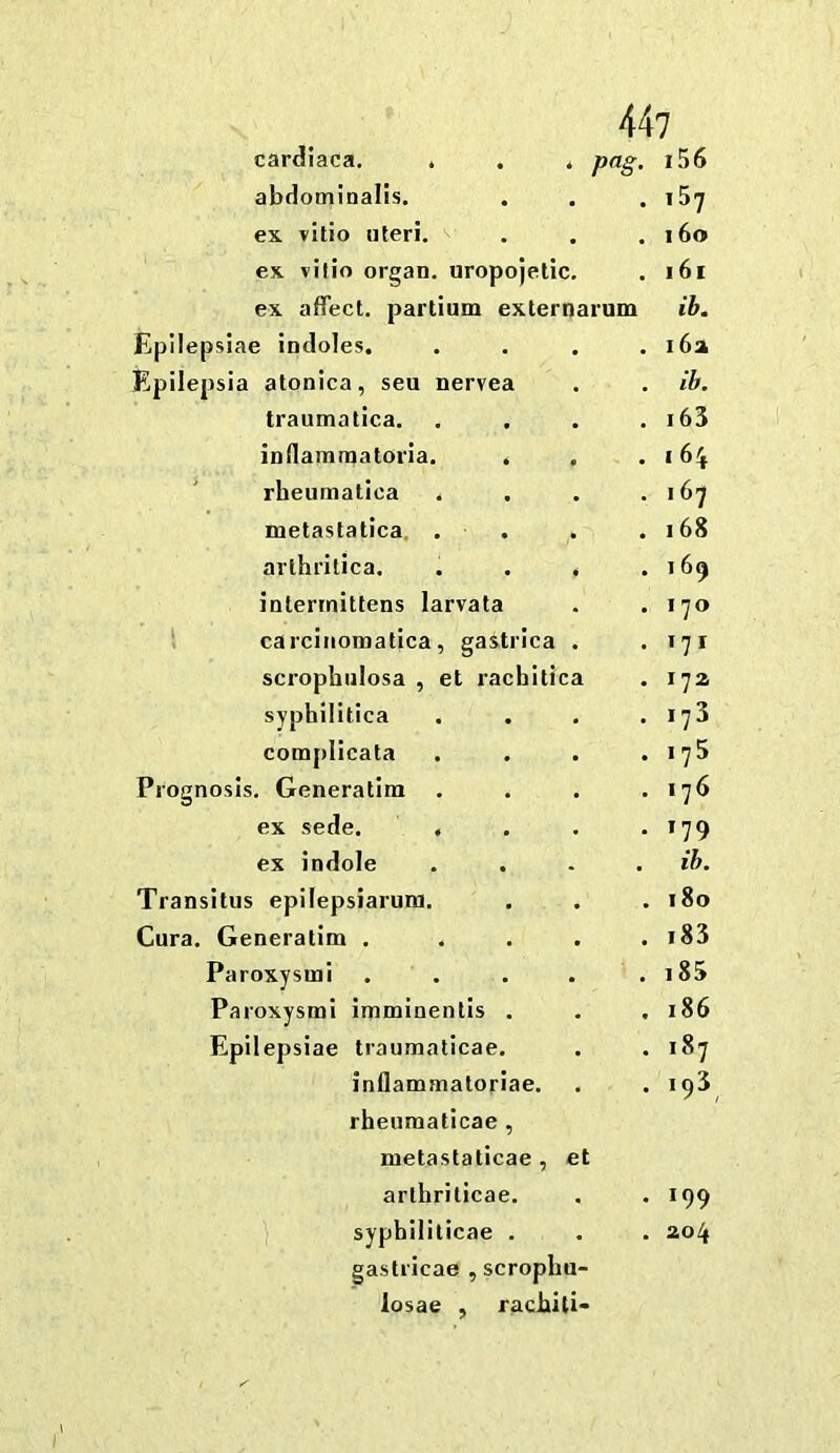 cardiaca. . . . png, 15 6 abdominalls. . .57 ex vitio uteri. . 16o ex vilio organ, uropojetic. . i6i ex affect, partium externarum ib. Epilepslae indoles. . 16a Epilepsia atonica, sen nervea . ib. traumatica. . .63 inflammatoria. . . I 64 ‘ rheumatica . 167 metastatica, . . . 168 arlhritica. . . . . 169 intennittens larvata . 170 1 carciiiomatica, gastrica . . .71 scrophulosa , et rachitica . 172 syphilitica . 173 compllcata . 175 Prognosis. Generatira . . 176 ex sede. . • T79 ex indole . ib. Transitus epilepsiaruni. . 180 Cura. Generatim .... . .83 Paroxysm! .... . .85 Paroxysm! imminenlis . . 186 Epilepsiae traumaticae. . 187 inflammatoriae. . 193 rheumaticae , metastaticae , et arlhriticae. . 199 syphlliticae . . 204 gastricae , scrophu- losae , rachili-