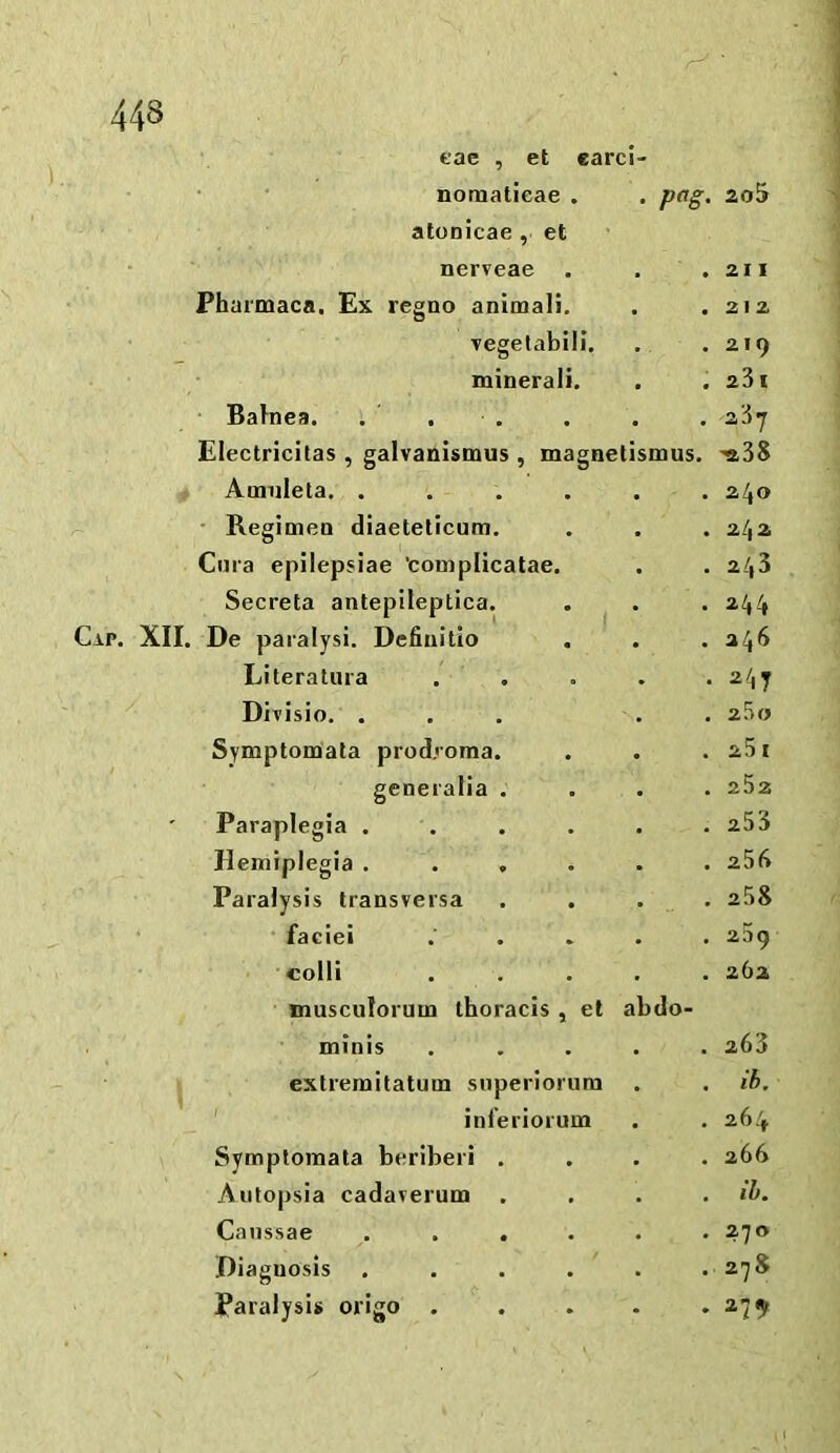 Cap. tac , et card- • • nomatieae . . pag. ao5 atonicae, et nerveae . . 211 Fhurmaca. Ex regno animali. . . 212 Tegetabili, . . 219 mineral!. . . 23 I BaJnea. . 237 Electricilas , galvanismus , magnetismus. -aSS Amiileta. .... . . 240 ■ Regimen diaeteticum. . . 242 Cma epilepsiae ’complicatae. . . 243 Secreta anteplleptica. . 244 De paralysi. Dcfinitio . . 246 Literatura . 247 Divisio. . . . 2^0 Symptonaata prodjorna. . . 25 I generalia . . . 252 Paraplegia . . . 253 Hemiplegia .... . . 256 Paralysis transversa . 258 faciei . . 259 colli . . 262 musculorum thoracis , et abdo- minis . . 263 extreraitatum superiorum . ih. ' inferiorum , . 264 Symplomata beriberi . . . 266 Aiifopsia cadarerum . . ih. Canssae .... . . 270 Diagnosis .... . .278 Paralysis origo . . 279