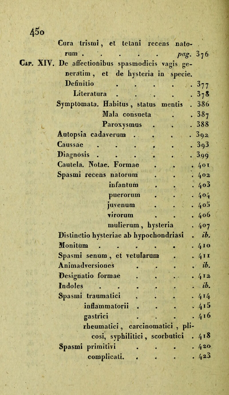 Cura trismi, el tetani recens nalo- . rum ..... png. 376 Cap. XIV. De affectionibus spasmodicis vagis ge- neratim, el de hysteria in specie. Definitio . . . . . 877 Literatura . . . . .375 Symptomata. Habitus, status mentis . 386 Mala consueta . . 387 Paroxysmus . . . 388 Autopsia cadaverum .... 39a Caussae ...... 398 Diagnosis ...... 399 Cautela. Notae. Formae . . . 401 Spasmi recens natorum . . . infantum . . . 4^3 puerorum . . . 404 juvenum . . . 4<)'3 \irorum . . . IfoS mulierum, hysteria . 4®7 Distinelio hysteriae ab hypochondriasi . ib, Monitum . . . . . . 4^*^ Spasmi senum , et vetularum . .411 Animadversiones .... ib. Designatio formae . . .. .4*^ Indoles ...... ib. Spasmi traumalici , . . • 44 inflammatorii . . . . 4>^ gastrici . . . . rbeumatici, carcinomatici , pli- cosi, syphilitici, scorbutic! . 4*^ Spasmi primitivi .... 4®<^ complicali. .... 4^^