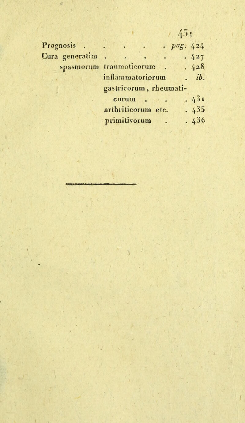 / 45? Prognosis ..... png. 424 Cura generatim . . . . *427 spasmorum Iramnallcornm . . 428 inflamiuatoriprum . ib. gastricorura, rheumati- corura . . .431 arthriticoruna etc. . 4^5 primitivorum . . 4^6