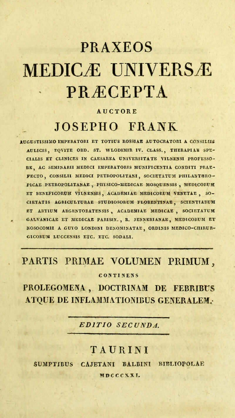 PRAXEOS MEDICJE UNIVERSiE PR^CEPTA AUCTORE JOSEPHO FRAJVR AIJGUSTISSIMO IMPERATORI ET TOTIUS ROS31AE AUTOCRATORI A CO^fSlLIU AULICIS, EQVITE ORD. ST. WLODIMIR IV. CLASS., THERAPIAS SPE- CIALIS ET CLINICES IN CAESAREA CNIVERSITATE VILNENSI PROFESSO- RE, AG SEMIKARU MEDICI IMPEBATORIS MUNIFICENTIA CONDITI PKAE- FECTO, CONSILII MEDICI PETROPOLITANI, SOCIETATUM PHILAKTHRO- PICAE PETROPOLITANAE , PIIYSICO-MEDICAE MOSQUENSIS , MEDICORUM ET BEKEFICORUM VILNENSIS, AGADEMIAE MEDICORUM VEKETAE , SO- CIETATIS AGRICULTURAE STUDIOSOKUM FLOREft'TINAE, SCIENTIARUM ET ARTIDM ARGENTORATENSXS , ACADEMIAE MEDICAE , SOCIETATUM CALVAKICAE ET MEDICAE PARISIN. , R. JEKNERIANAE, MEDICORUM ET KOSOCOMII A GUYO LONDINl DEKOMINATAE, ORDISIS MEDICO-CHIRUR- GICORUM LUCCENSIS ETC. ETC. SOOALI. PARTIS PRIMAE VOLUMEN PRIMUM, CONTI NEKS PROLEGOMENA , DOCTRINAM DE FEBRIBUS ATQUE DE INFLAM3IATIO.NIBUS GENERALEM.- EDITIO SECUNDA. TAURINI SLMPTXBUS CAJETANI BALBINI BIBLIOPOLAE MDCCCXXI.