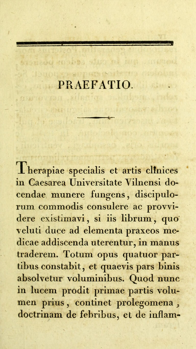 PRAEFATIO. _L herapiae specialis et artis clinices in Caesarea Universitate Yilnensi do- cendae> munere fiingens, discipulo- rum commodis consulere ac provvi- dere existimavi, si iis librum, quo veluti duce ad elementa praxeos me- dicae addiscenda uterentur, in manus traderem. Totum opus quatuor par- tibus constabit, et quaevis pars binis absolvetur voluminibus. Quod nunc in lucem prodit primae partis volu- men prius , continet prolegomena ^ doctrinam de febribus, et de inflam-