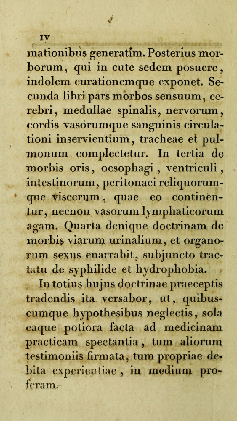 mationibiis generatim. Posterius mor- borum, qui in cute sedem posuere, indolem curationemque exponet. Se- cunda libri pars mbrbos sensuum, ce- rebri, medullae spinalis, nervorum, cordis vasorumque sanguinis circula- tioni inservientium, tracheae et pul- monum complectetur. In tertia de morbis oris, oesophagi, \ entriculi, intestinorum, peritonaei reliquorum- que viscerum, quae eo continen- tur, necnon vasorum lymphaticorum agam, Quarta denique doctrinam de morbi§ viarum urinalium, et organo- rum sexus enarrabit, subjuncto trac- tatu de sypliilide et hydrophobia. In totius hujus doctrinae praeceptis tradendis ita versabor, ut, quibus- cumque hy]30thesibus neglectis, sola eaque potiora facta ad medicinam practicam spectantia, turn aliorum testimoniiB flrmata, turn propriae de- bita experientiae , in medium pro^ fcram.