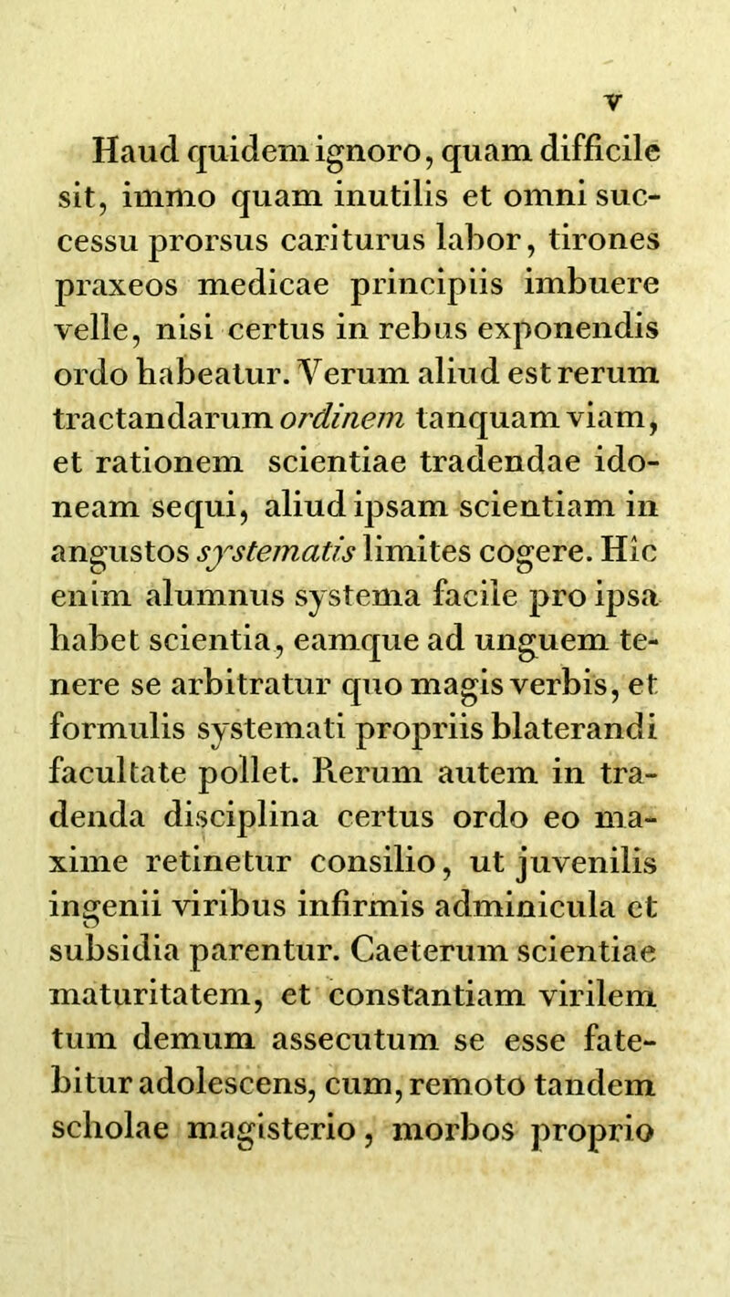 Haud quidem ignore, qnam difficile sit, immo quam inutilis et omni suc- cessu prorsus cariturns labor, tirones praxeos medicae principiis imbuere velle, nisi certus in rebus exponendis ordo habealur. Verum aliud est rerum tractandarum ordinem tanquam viam, et rationem scientiae tradendae ido- neam sequi, aliud ipsam scientiam in angustos sfstematis liniites cogere. Hie enim alumnus systema facile pro ipsa habet scientia , eamque ad unguem te- nere se arbitrator quo magis verbis, et formulis systeinati propriis blaterandi faeultate pollet. l\erum autem in tra- denda disciplina certus ordo eo nia- xime retinetur consilio, ut juvenilis ingenii viribus infirmis adminicula et subsidia parentur. Caeterum scientiae maturitatem, et constantiam virilem turn demum assecutum se esse fate- bitur adolescens, cum, remote tandem scholae magisterio, morbos proprio