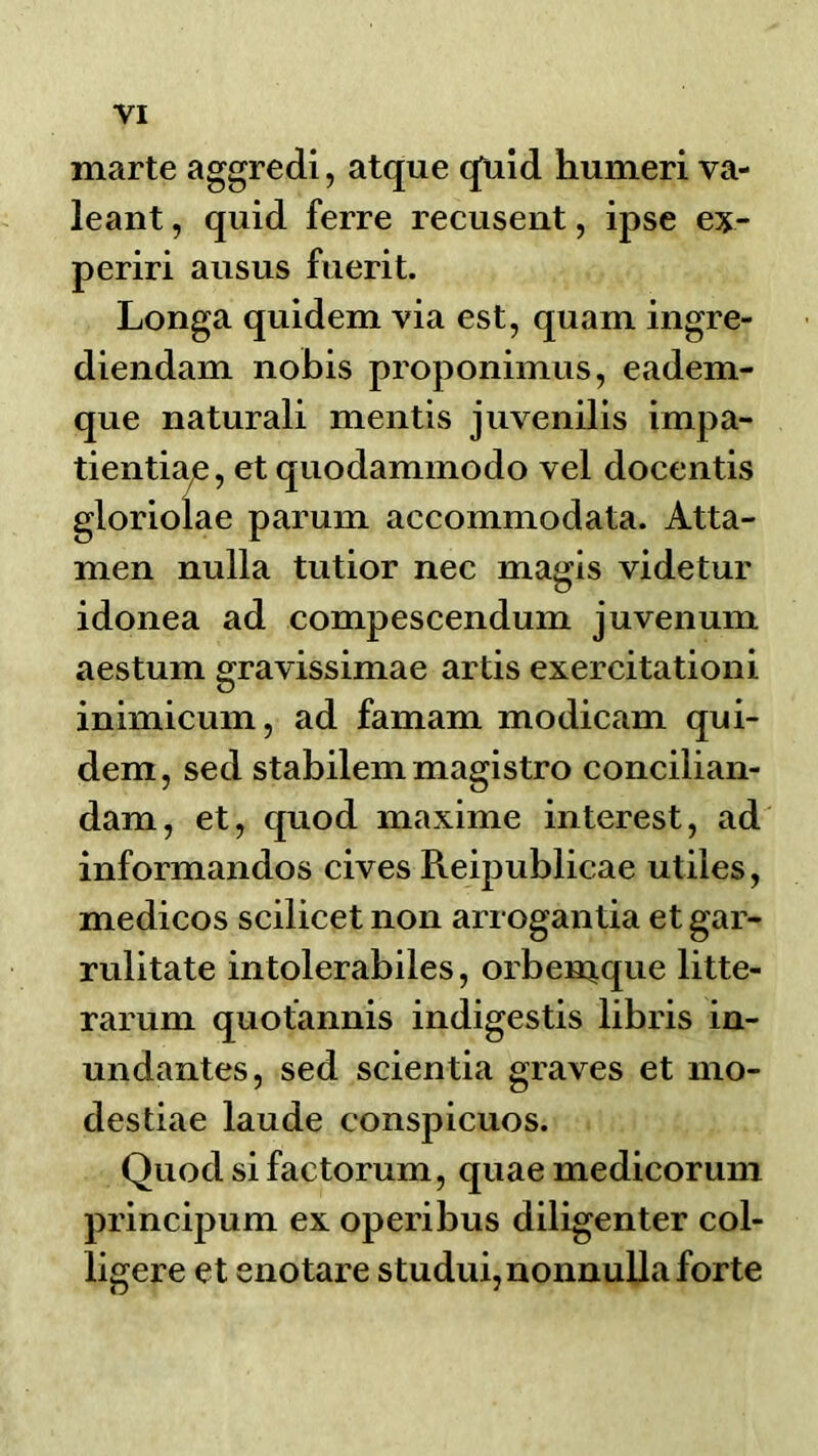 marte aggredi, atque qliid humeri va- leant, quid ferre recusent, ipse ex- periri ausus fuerit. Longa quidem via est, quam ingre- diendam nobis proponimus, eadem- que naturali mentis juvenilis impa- tientia^, et quodammodo vel docentis gloriolae parum accommodata. Atta- men nulla tutior nec magis videtur idonea ad compescendum juvenum aestum gravissimae artis exercitationi inimicum, ad famam modicam qui- dem, sed stabilem magistro concilian- dam, et, quod maxime interest, ad informandos cives Reipublicae utiles, medicos scilicet non arrogantia et gar- rulitate intolerabiles, orben^que litte- rarum quotannis indigestis libris in- undantes, sed scientia graves et mo- destiae laude conspicuos. Quod si factorum, quae medicorum principum ex operibus diligenter col- ligere et enotare studui,nonnuUa forte