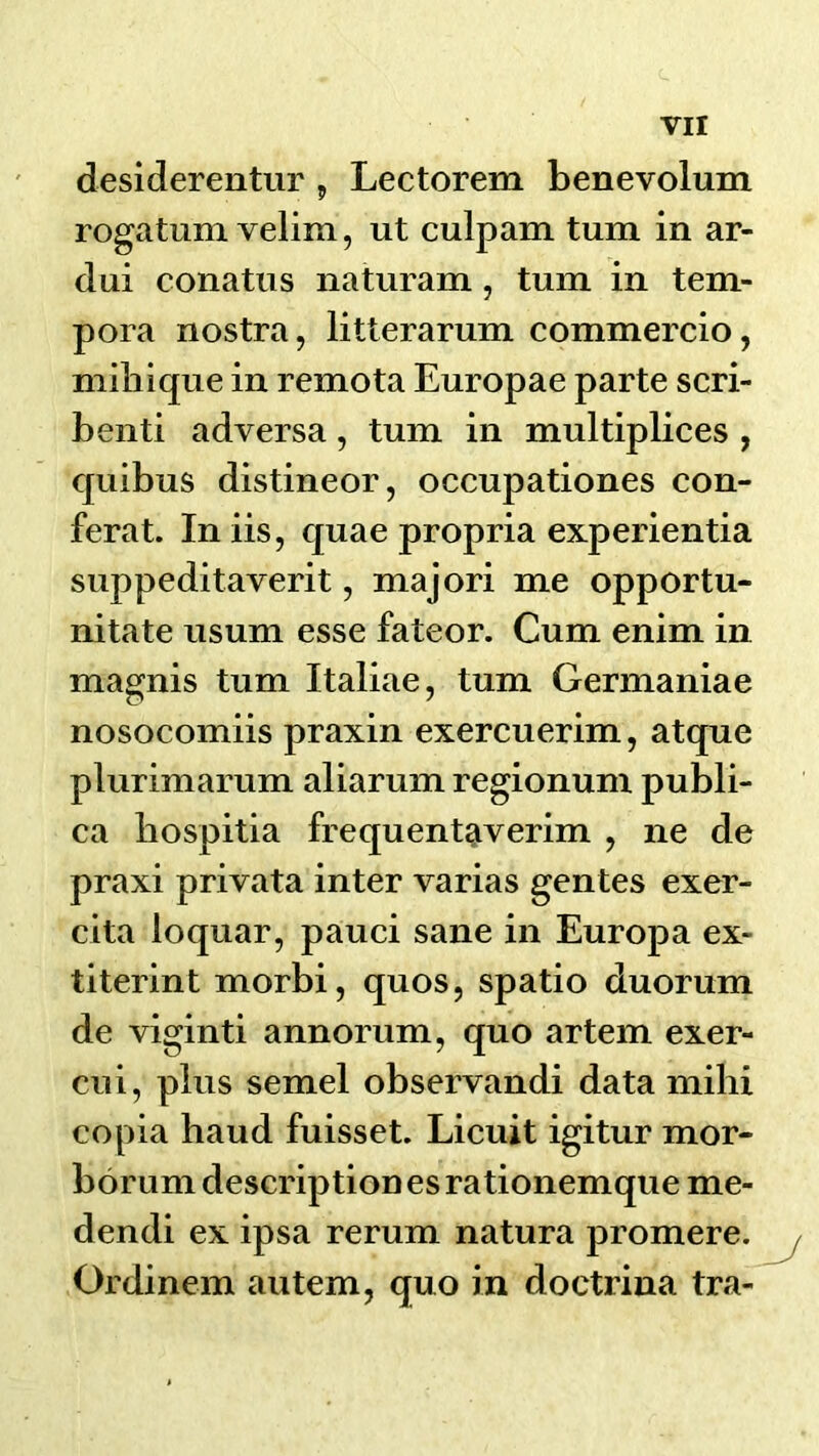 desiderentur, Lectorem benevolum rogatum velim, ut culpam turn in ar- dui conatiis naturam, turn in tem- pora nostra, litterarum commercio, mihique in remota Europae parte scri- benti adversa, turn in multiplices , quibus distineor, occupationes con- ferat. Iniis, quae propria experientia suppeditaverit, majori me opportu- nitate usum esse fateor. Cum enim in magnis turn Italiae, turn Germaniae nosocomiis praxin exercuerim, atque plurimarum aliarum regionum publi- ca liospitia frequentaverim , ne de praxi privata inter varias gentes exer- cita loquar, pauci sane in Europa ex- titerint morbi, quos, spatio duorum de viginti annorum, quo artem exer- cui, plus semel observandi data mihi copia baud fuisset. Licuit igitur mor- borum description es rationemque me- dendi ex ipsa rerum natura promere. / Ordinem autem, quo in doctrina tra-