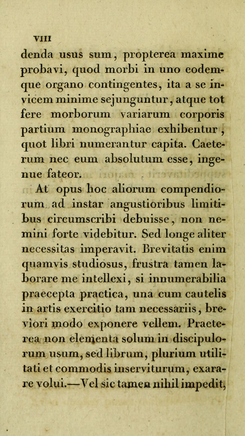 denda usus sum, propterea maxime probavi, quod morbi in uno eodem- que organo contingentes, ita a se in- vicem minime sejunguntur, atque tot fere morborum variarum corporis partium monographiae exbibentur , quot libri numerantur capita. Caete- rum nec eum absolutum esse, inge- nue fateor. At opus hoc aliorum compendio- rum ad instar angustioribus limiti- bus circumscribi debuisse, non ne- mini forte videbitur. Sed longe aliter necessitas imperavit. Brevitatis enim quamvis studiosus, frustra tamen la- borare me intellexi, si innumerabilia praecepta practica, una cum cautelis in artis exercitio tarn necessariis, bre- viori modo exponere vellem. Praete- rea non elenjenta solum in discipulo- rum usum, sed librum, plurium utili- tati et commodis inserviturum, exara- re volui.—Vel sic tamen nihil impedit,