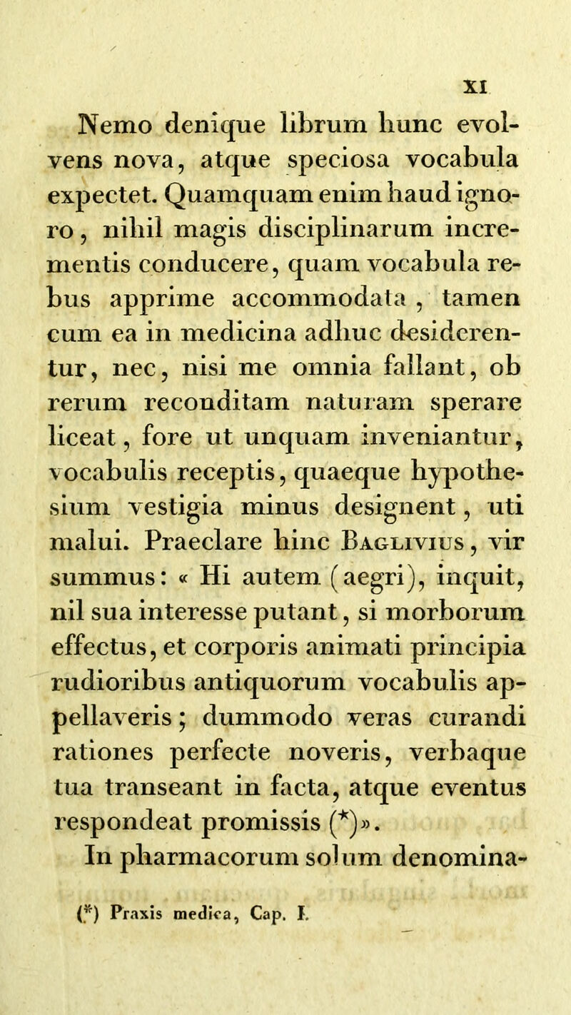 Nemo denique librum liunc evol- vens nova, atqne speciosa vocabula expectet. Quamquam enim baud igno- ro, niliil magis disciplinarum incre- mentis conducere, qiiam vocabula re- bus apprime accommodata , tamen cum ea in medicina adliuc desidcren- tur, nec, nisi me omnia fallant, ob rerum reconditam naturam sperare liceat, fore ut unquam inveniantur, vocabulis receptis, quaeque bypothe- sium vestigia minus designent, uti malui. Praeclare bine Baglivius , \ir summus: « Hi autem (aegri), inquit, nil sua interesse putant, si morborum effectus, et corporis animati principia rudioribus antiquorum vocabulis ap- pellaveris; dummodo veras curandi rationes perfecte noveris, verbaque tua transeant in facta, atque eventus respondeat promissis In pbarmacorum solum denomina- P) Praxis medlca, Cap. I.