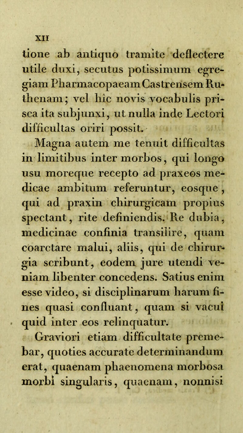 tione ab antiquo traiiiite dcflectere utile duxi, secutus potissimum e^re- giam PbarmacopaeamCastreiisem Ru- tlienam; vel hic novis vocabulis pri- sea ita subjunxi, ut nulla inde Lectori difficultas oriri possit. Magna autem me tenuit difficultas in limitibus inter morbos, qui longo usu moreque recepto ad praxeos me- dicae ambitum referuntur, eosque , qui ad praxin cbirurgicam propius spectant, rite definiendis. Re dubia, medicinae confinia transilire, qiiam coarctare malui, aliis, qui de cliirur- gia scribunt, eodem jure utendi ve- niam libenter concedens. Satius enim esse video, si disciplinarum haruni fi- nes quasi confluant, quam si vacui . quid inter eos relinquatur. Graviori etiam difficultate preine- bar, quoties accurate determinandum erat, quaenam pbaenomena morbosa morbi singularis, quaenam, nonnisi