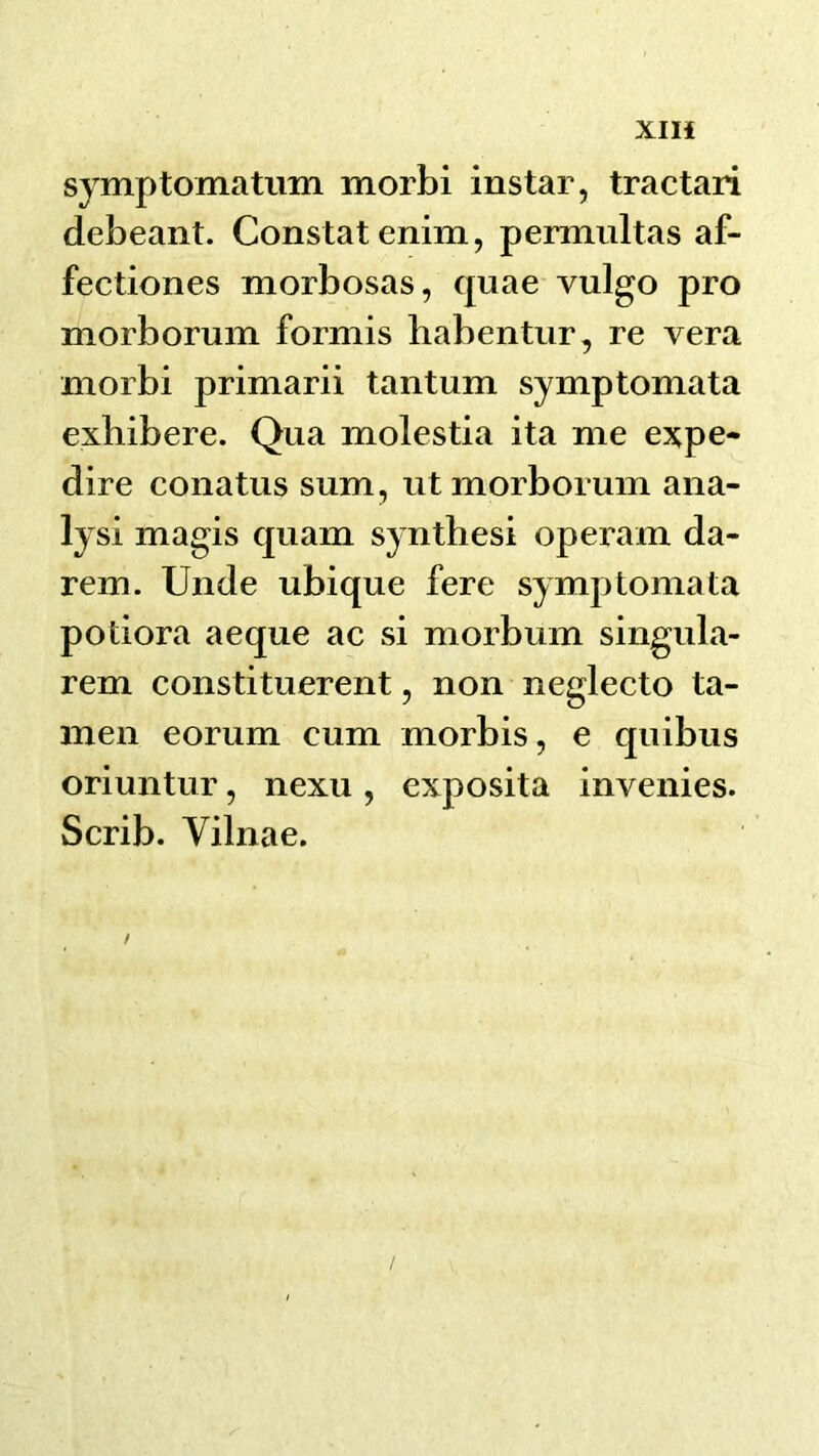 XIH symptomatum morbi instar, tractari debeant. Constat enim, permultas af- fectiones morbosas, quae vulgo pro morborum formis habentur, re vera morbi primarii tantum symptomata exhibere. Qua molestia ita me expe- dire conatus sum, ut morborum ana- lysi magis quam synthesi operam da- rem. Unde ubique fere symptomata potiora aeque ac si morbum singula- rem constituerent, non neglecto ta- men eorum cum morbis, e quibus oriuntur, nexu , exposita invenies. Scrib. Vilnae.