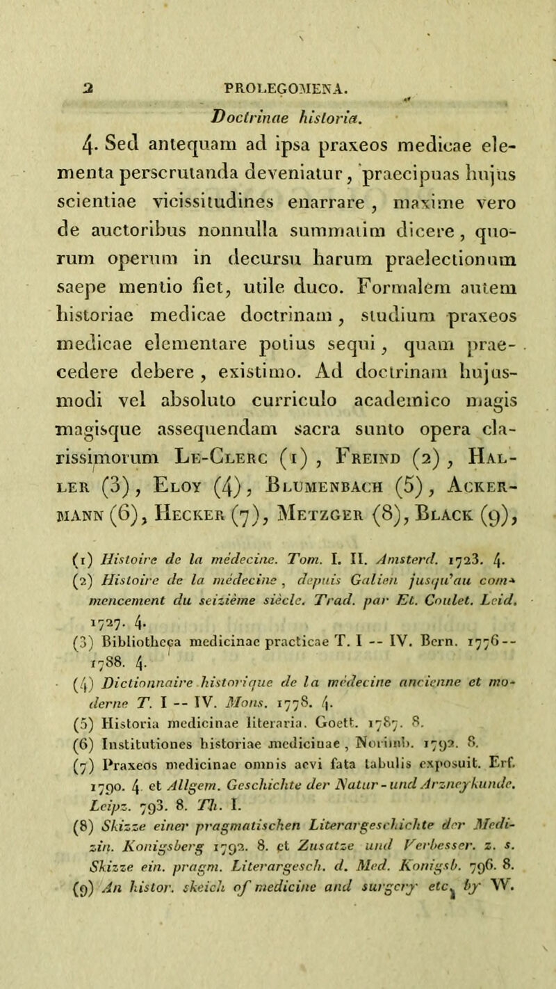 Doclrinae hisloria. 4- Seel aniequarn ad ipsa praxeos medicae ele- menta perscruianda deveniaiur, praccipuas hnjus scienliae vicissiiudines enarrare, niaxime vero de auctoribus nonnulla sumniaiim dicere, quo- rum opevum in decursu harum praeleciionnm saepe menlio fiet, utile duco. Formalem autem historiae medicae doctrinam, siudium praxeos medicae elcmeniare poiius sequi, quam prae- cedere debere , existimo. Ad doctrinam bujus- modi vel absoluto curriculo academico ujagis magisque assequendam sacra sunto opera cla- rissimovum Le-Glerc (i) , Freind (2) , Hal- ler (3), Eloy (4), Blumenbach (5), Acker- MANN (6), Hecker (j), Metzger (8), Black (9), (1) Hisioive de la medeciae. Tom. I. II. Amsterd. (2) Histoire de la medecinc , defitiis Galien jusijidau com* mencement du seizieine siecle. Trad, par Et. Goulet. Leid, 1727. 4- (3) Bibliotheca medicinac practicae T. I -- IV. Bern. 1776-- 1788. 4. (4) Dictionnaire historique de la mrdecine ancienne et mo* (lerne T. I -- IV. M011.1. 1778. !\. (5) Historia nicdicinae literaria. Goett. 1787. 8. (6) Institutiones historiae jiicdiciuae , Noi imh. 1792. 8. (7) Praxeos medicinac oninis aevi fata labulis exposuit. Erf. 1790. 4 et Allgem. Gescliichte der ISatur- und Arznej/kundc, Lcipz. 793. 8. 77i. I. (8) Skizze einer pragmatischen Literargeschirhte der Medi- zin. Konigsberg 1792. 8. ft Zusatze und Ferbesser. z. s. Skizze ein. pragm. Literargesch. d. Med. Konig.^b. 79G. 8. (9) An histor. skeich, of medicine and surgery etc.^ by W.