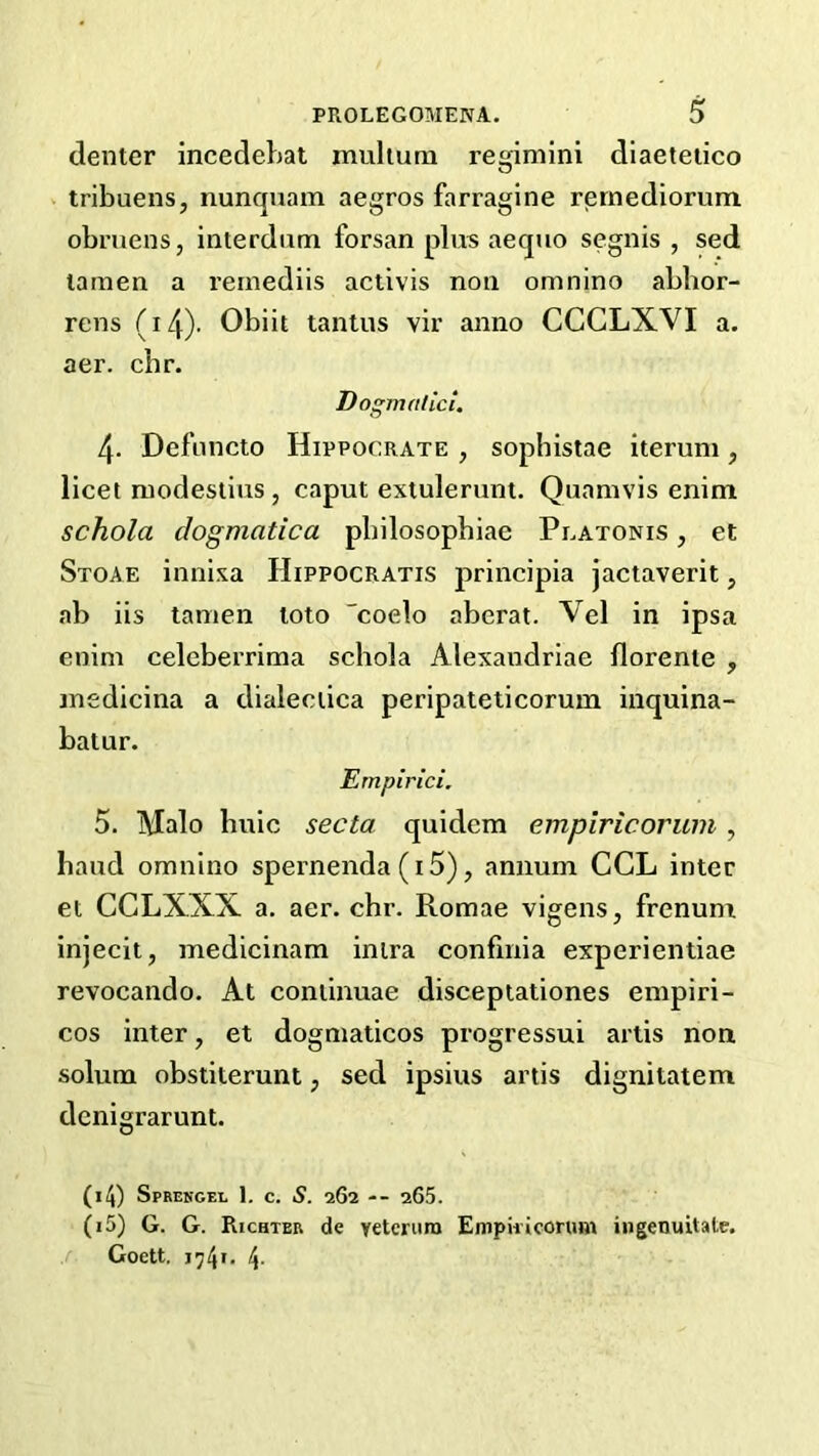 denter incedehat muhum regimini diaeteiico > tribuens, nunquam aegros farragine rernediorum obruens, interdum forsan plus aequo segnis , sed lamen a rernediis activis non omnino abbor- rens (i4)- Obiit tantus vir anno CCGLXVI a. aer. cbr. Dogmalici. 4. Defoncto Hippocrate , sophistae iterum, licet modesiiuSj caput extulerunt. Quamvis enim schola dogmatica pbilosophiae Platonis , et Stoae innixa Hippocratis principla jactaverit, ab iis tanien loto coelo aberat. Vel in ipsa enim celeberrima schola Alexandriae florente , inedicina a dialeciica peripateticorum inquina- batur. Ernpirici, 5. Malo buic secta quidem empiricorum , baud omnino spernenda (i5), annum CCL inter et CCLXXX a. aer. chr. Romae vigens, frenum injecit, medicinam inira confmia experientiae revocando. At coniinuae disceptationes empiri- cos inter, et dogmaticos progressui artis non solum obstiterunt, sed ipsius artis dignitatem denigrarunt. (14) Sprekgel 1, c. S. 262 -- 265. (15) G. G. Richter de veterum EmpiiiconHn iiigenuitate. / Goett. j74l 4-