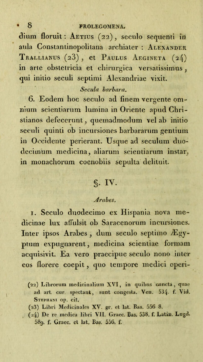 dium floruit; Aetius (22), seculo seqiiemi m aula Constaniinopolitana archiaicr ; Alexander Trallianus (28) , el Paulus Aegineta (24) in ar(e obsteiricia et chirurgica versaiissimus, qui initio seculi sepiimi Alexanclriae vixit. Seculn harhavn. 6. Eodem hoc seculo ad finem ver<jente om- nium scientiarnm lumina in Oriente apud Chri- stianos defeccnmt, queinadmodum vel ab initio secnli quinti ob incursiones barbaranim fjenliuin in Oocidenie perierant. Usque ad seculum duo- deciinum medicina, aliarum scienliarum instarj in monachorum coenobiis scpulia delituit. §. IV. Arahes. I. Seculo duodecimo ex Hispania nova ine- dicinae lux afFulsit ob Saracenorum incursiones. Inter ipsos Arabes , dum seculo sepiimo iEi'y- ptum expugnarent, medicina scientiae formam acquisivit. Ea vero praecipne seculo nono inter eos florere coepit, quo tempore inedici operi- (22) Libroriim inedicinaliiini XVI, in quilnis cuncta , quae ad art. cur. spectaiit, sunt coiigesta. Ven. 534- f. Vid. Stephani op. cit. (23) Libri Mcdicinales XV. gr. ct lat. Bas. 556 8. (24) De re incdica libri VII. Grace. Bas, 538. f. Latin. Lugd. 589. f, Graec. ct lat, Bas. 556. f.