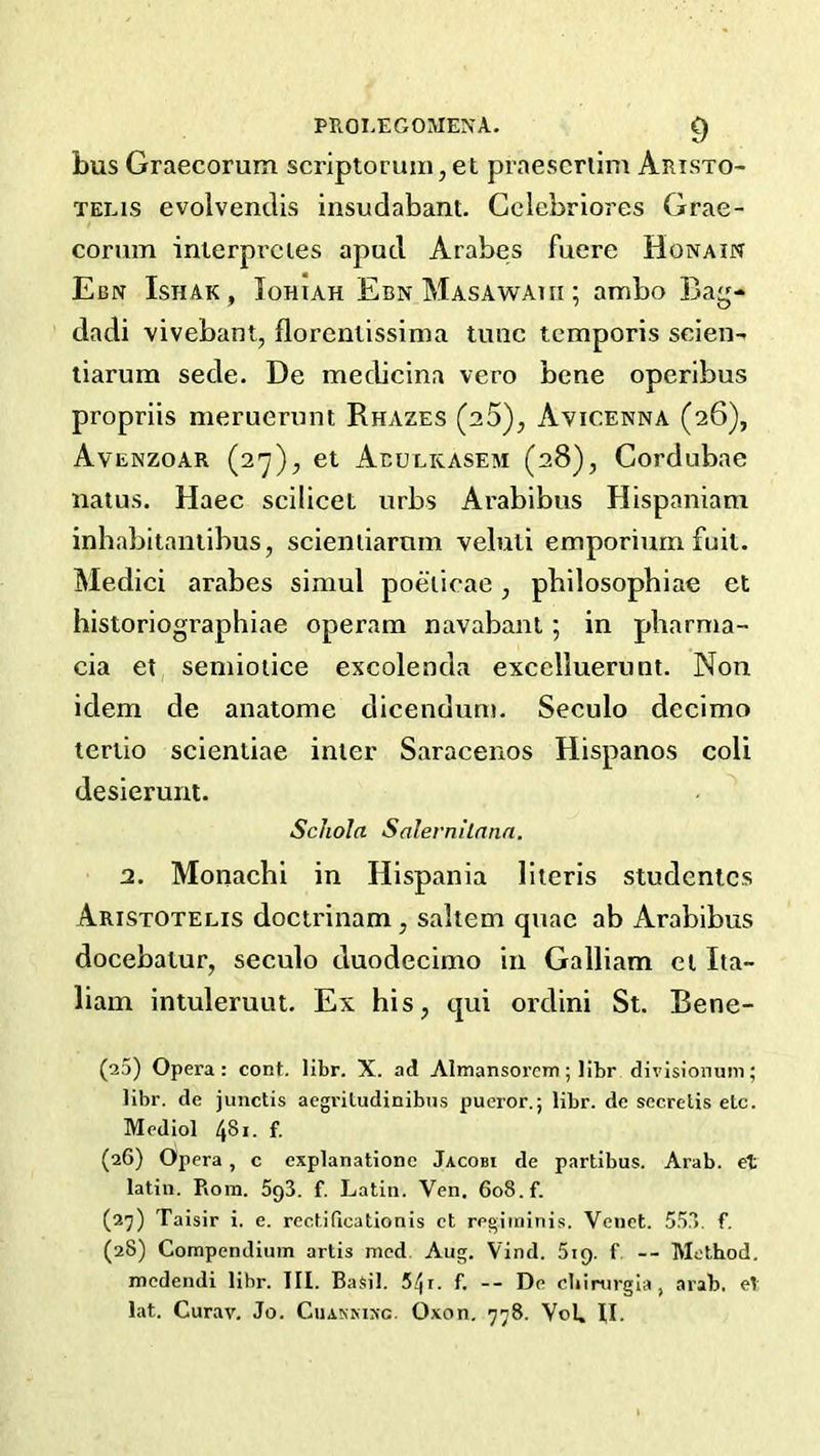 phoi.egomena. ^ bus Graecorum scriptoruin,et praescriim Aristo- TELis evolventlis insudabant. Gelebrlores Grae- corum interprcies apucl Arabes fuere Honain Ebn Ishak, Iohiah EbnMasawaui; ambo Bag- dadi vivebant, florenlissima tunc temporis scien- liarum sede. De medicina vero bene operibus propriis meruerunt Rhazes (aS), Avicenna (26), Avenzoar (27), et Abulicasem (28), Cordubae natus. Haec scilicet urbs Arabibus Hispaniam inhabitaniibus, scieniiarnm veluli emporium fuit. Medici arabes simul poeiicae, pbilosophiae ct historiographiae operam navabanl; in pharma- cia et semioiice excolenda excelluerunt. Non idem de analome dicendum. Seculo decimo teriio scientiae inter Saracenos Hispanos coli desierunt. Scliola Salernilann. 2. Monachi in Hispania literis studentcs Aristotelis doctrinam, saltern quae ab Arabibus docebatur, seculo duodecimo in Galliam el Ita- liam intuleruut. Ex his, qui ordini St. Bene- (a5) Opera: cont. libr. X. ad Almansorem; libr divisi'onuni; libr. de junctis acgi'itudinibns pueror.; libr. de sccretis etc. Mediol 481. f. (26) Opera, c cxplanatione Jacobi de partibus. Arab, et latin. Piom. 5g3. f. Latin. Ven, 608. f. (2^) Taisir i. e. rectificationis ct regiminis. Venct. 553. f. (28) Compendium artis mod. Aug. Vind. Sig. f — Method, medendi libr. III. Basil. 5ffi. f. -- De chirurgla, arab, et