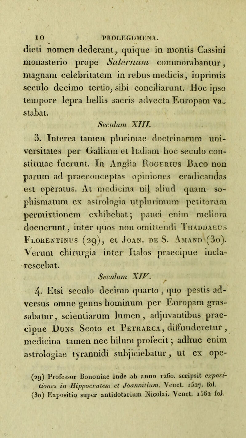 dicli nomen dederant^ quique in uiontis Cassini monasterio prope Salernum coinmorabantur, niagnani celebritatcm in rebus medicis, inprimis .seculo decimo terlio, sibi conciliarunt. Hoc ipso tempore lepra bellis sacris advecta Europam va- stubat. Secuhim XIII. 3. Inierea tamen plurimae doctrinarum nni- versitaies per Gailiam et Iialiam hoc seculo con- stiuiiae fueruni. In Anglia Rogerius Baco non pamm ad praeconceptas opinioncs eradicandas est operaius. Ai mcdicina nij aliud quam so- phismalum ex asuologia lUpIurimum pctitorum permixlionein exhibebat; pauci eniin meliora docuerunt, inter quos non oniiitcndi Thaduaegs Florentinus (29), et Joan, de S. Amand (3o). Aeruni cliirurgia inter Italos praecipue incla- rescebat. Scculum XIV. r 4. Elsi seculo decimo quarto , quo peslis ad- versus oinne genus hominum per Europam gras- sabatur, scientiarum lumen, adjuvaniibus prac- cipue Duns Scoio et Petkarga, dilFunderetur, inedicina tamen nec liiluni profecil 5 adhuc eniin astrologiae tyrannidi subjiciebatur, ut ex opc- (29) Professor Bononiae iiide ab anno 1260. scripsit exposi- tioncs ill Hipjiocralcm et Joanniiiiim. \cnct. i52^. fol. (30) Expositio super antidotarium Nicolai. Yenct. i562 loJ.