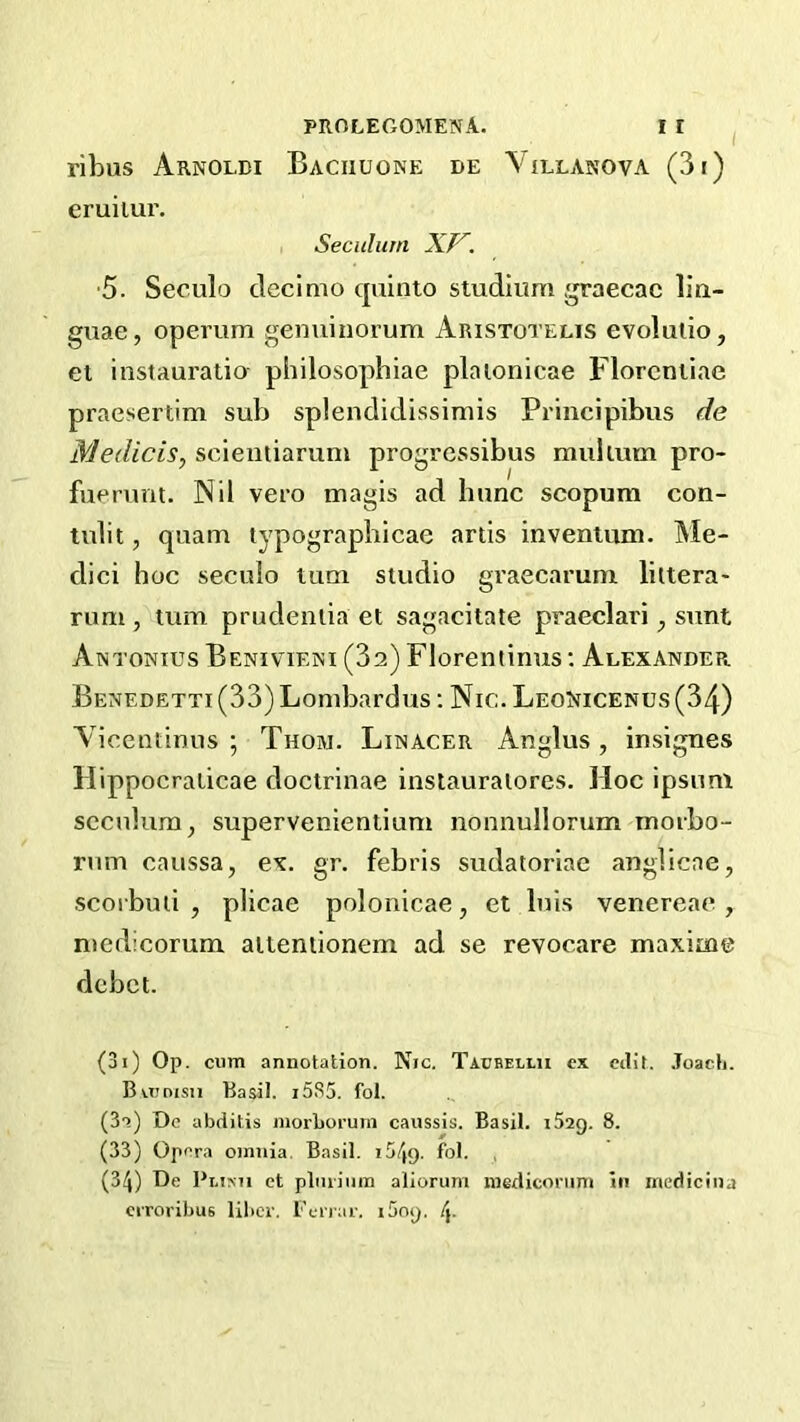 ribus Arnoldi Baciiuone de \'illanova (3i) eruiiui'. , Secuhirn XP^. ■5. Seculo cleclmo quinto studlum graecac lin- guae, operum genuinorum Aristotelis evolulio, el instauratio philosophiae plaionicae Floreniiae praesertim sub splendidissimis Principibus de Medicis^ scientiarum progrcssibus mulium pro- fuerimt. Nil vero magis ad hunc scopum con- tulit, quam typograpbicae artis invenium. Me- dici hoc seculo turn studio graecarum liltera- rum , turn prudenlia et sagacitate praeclari, sunt Antonies Benivieni (3a) Florentinus: Alexander Benedetti (33) Lombardus; Nic. LeoNicenus (34) Vicentimis ; Thom. Linacer Anglus, insignes Hippocralicae doctrinae inslauraiores. Hoc ipsuni scculum, supervenientium nonnullorum morbo- rum caussa, ex. gr. febris sudatoriae anglicae, scoi buii , plicae polonicae, et luis venereae , medicorum aiientionem ad se revocare maxime dcbct. (3i) Op. cum annotation. Nic. Taubellu cx cilil. Joacli. Bvt.'disu Basil. i5S5. fol. (S'?) De abditis morboruin caussis. Basil. i52g. 8. (33) Opera omnia. Basil. iS/jg. fol. , (34) De Pi-iNJi et plmiinn aliorum niediconini in inedicina ciToribus liber. I’errar. i5og, /j.