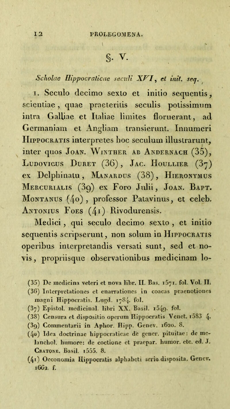 §. V. Scholi'.e Hippocraticae seciili XVI ^ el init. seq. 1. Seculo decimo scxio et iniiio sequeniis, scicuiiae, quae praeieriiis seculis polissimiim iiilra GaUiae et Iialiae liiiiiies floriierant, ad Germaniam et Angliam transierimt. Iniiumeri Hippocratis interpretes hoc seculuiii illusirarunt, ^ inter quos Joan. Winther ab Andernach (35), Ludovicos Duret (36), Jac. Houllier (3y) ex Dclphinaiu, IVIanardus (38), Hieronymus Mercurialis (3g) ex Foro Julii, Joan, Bapt. MontanUs (4o) , professor Paiavinus, et celeb. Antonios Foes (4^) Rivodurensis. Medici, qui seculo decimo sexto , et iniiio sequentis scripserunt, non solum in Hippocratis operibus inlerpreiandis versati sunt, scd et no- vis , propriisque observationibus medicinain lo- (35) Dc mcdicina vetcri et nova libr. II. Bas. iS^i. fol. Vol. II. (3G) Intcrpvctationes ct cnarratioucs in coacas pracnotiones rnagni Hippocratis. Lugd. 17S.J. fol. (37) Epistol. medicinal, libri XX. Basil. i54f). fol. (38) Censura ct dispositio operuin Hippocratis Vcnct. i583 4- (39) Commentarii in Aphor. Hipp. Genev. 1620. 8. (4<>) Idea doclrinac hippocraticae db gener. pituifae: de mc- lancbol. bnmore: dc coctionc ct praepar. humor, etc. ed. .T, Cratone. Basil. 1555. 8. (40 Occononiia Hippocratis alphabeti serlo disposita. Genev. 16C2. f.