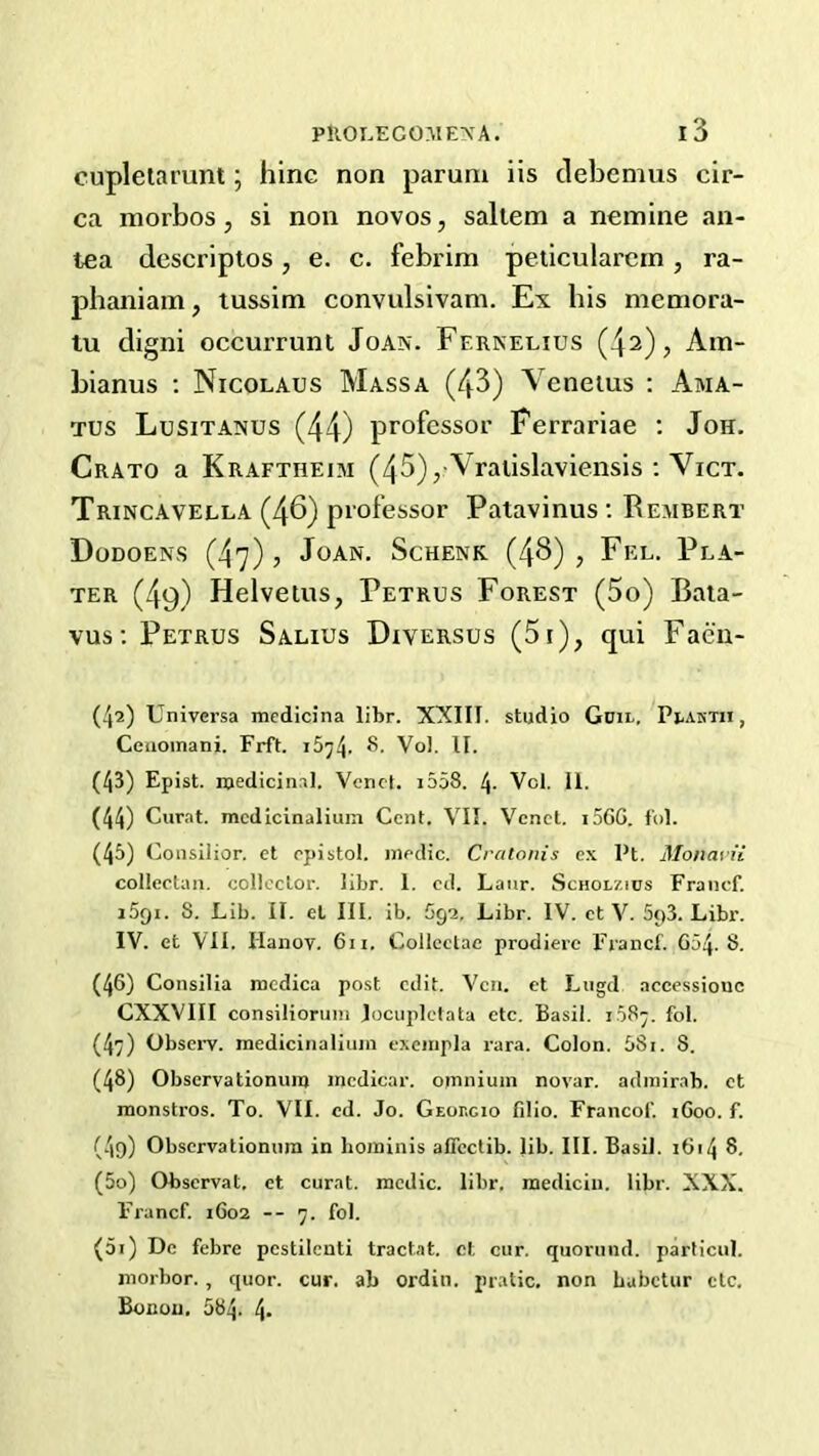 cupletarunt; hinc non parum iis debemus cir- ca morbos, si non novos, saltern a nemine an- tea descriptos, e. c. febrim peiicularcin, ra- phaniam, tussim convulsivam. Ex his meniora- tu digni occurrunl Joan. Fernelius (42), Ain- bianus ; Nicolaus Mass a (43) Venetus ; Ama- Tus Lusitanus (44) professor Ferrariae ; Jon. Crato a Kraftheim (45), Vraiislaviensis ; Vict. Trincavella (46) professor Patavinus ; Rembert Dodoens (47)5 Joan. Schenk (4^) j Fel. Pla- ter (49) Helvetus, Petrus Forest (5o) Bata- vus: Petrus Salius Diversus (5i), qui Faeu- (42) Universa mcdicina libr. XXIII. studio Goii. Pi-aktu , Cciioinani. Frft. i5^4- '*’• Vol. II. (43) Epist. roedicin.il. Vend. i558. 4- Vcl, 11. (44) Curat, mcdicinaliuin Cent. VII. Venct. i56G. f'ol. (45) Consilior. et epistol. medic. Cratonis ex Pt. Monavii collectan. collector, libr. 1. cd. Laur. Scholzios Francf. iSgi. S. Lib. II. el III. ib. 692. Libr. IV. ct V. SpS. Libr. IV. et VII. Hanov. 6ii. Collcetae prodierc Francf. 654.8. (46) Consilia medica post edit. Vcn. et Lugd accessiouc CXXVIII consilioruiii Jocuplclata etc. Basil. i.58-. fol. (47) Obsci'V. medicinaliiiin exeiiipla rara. Colon. 581. 8. (48) Observationum incdicar. omnium novar. admir.ib. ct monstros. To. VII. cd. Jo. Georgio fdio. Franco!'. iGoo. f. (4o) Observationum in hominis alTcctib. lib. III. Basil. i6i4 8. (50) Observat. et curat, medic, libr. raediciu. libr. XXX. Francf. 1602 -- 7. fol. (51) De febre pcstilenti tractat. ct cur. quoruiid. particul. morbor., quor. cur. ab ordin. pratic. non Labetur etc. Bonou, 584. 4-