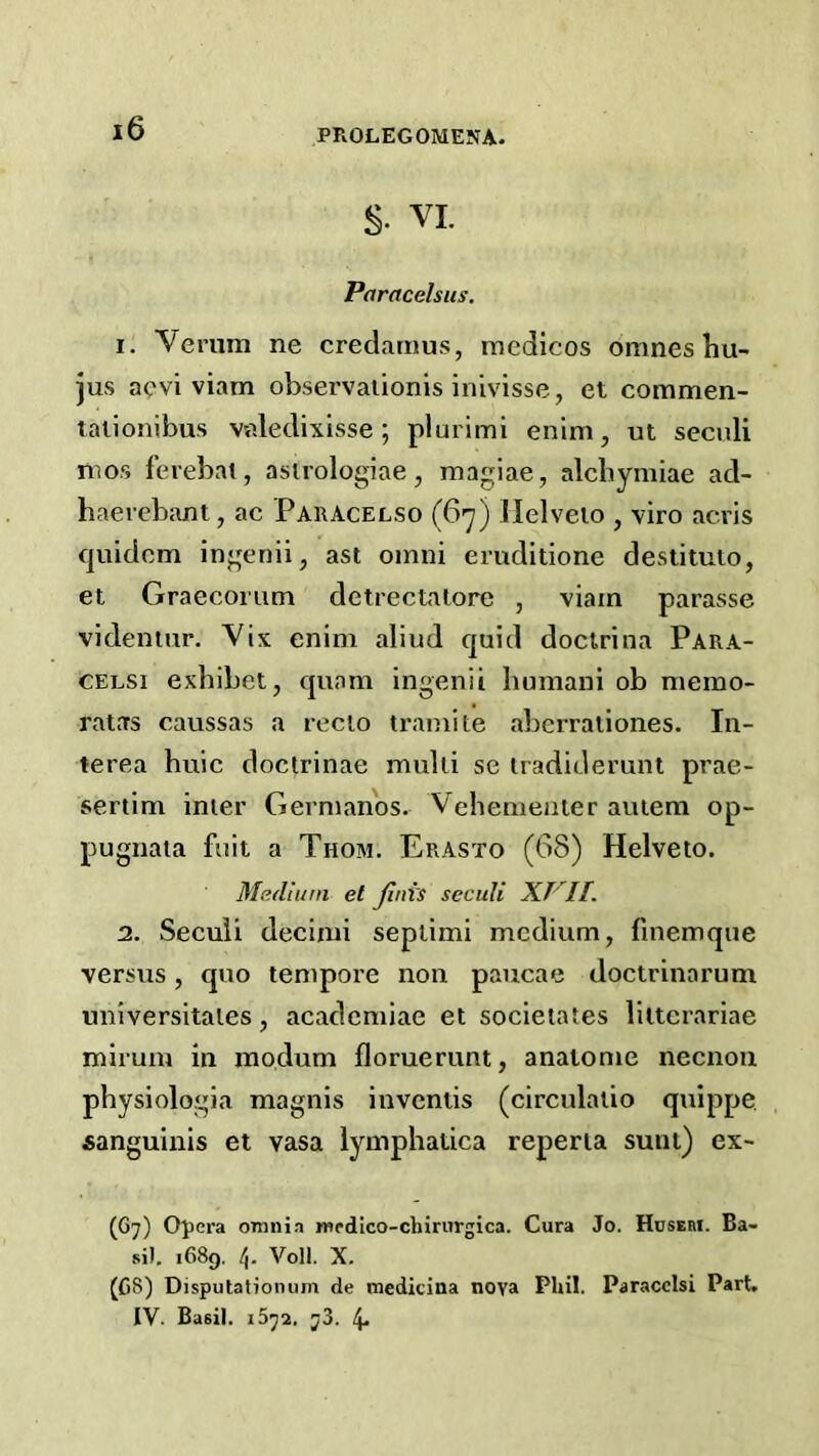 §• VI. Paracelsus. I. Verum ne credarnus, medicos omnes hu- jus acvi viam observaiionis inivisse, et commen- talionibus v«ledixisse; plurimi enim, ut secnli mos fevebai, asirologiae, magiae, alcbymiae ad- haerebant, ac Paracelso (G-y) llelveio , viro acris cjuidcm ingenii, ast oinni eruditione destituio, el Graecoriim detrectalore , viam parasse videniur. Vix enim aliud quid docirina Para- CELSi exbibet, quam ingenii bumani ob memo- ratas caussas a recio trainite aberraliones. In- terea huic doclrinae multi se iradiderunt prae- sertim inter Germanos. Vehemeater autem op- pugnata fait a Thom. Erasto (68) Helveto. Medium et Jiui's seculi n. Seculi decimi seplimi medium, fmemqiie versus, quo tempore non paucae doctrinarum universitates, academiae et societates lilterariae miruin in modum floruerunt, analome necnon physiologia magnis inventis (circulatio quippe Aanguinis et vasa lymphatica reperia sunt) ex- (67) Opera omnia medico-chirurgica. Cura Jo. Huseri. Ba- sil. 1689, Volt X. (C8) Disputationum de medicina nova Phil. Paracclsi Part. IV. Basit 1572. 73. 4.