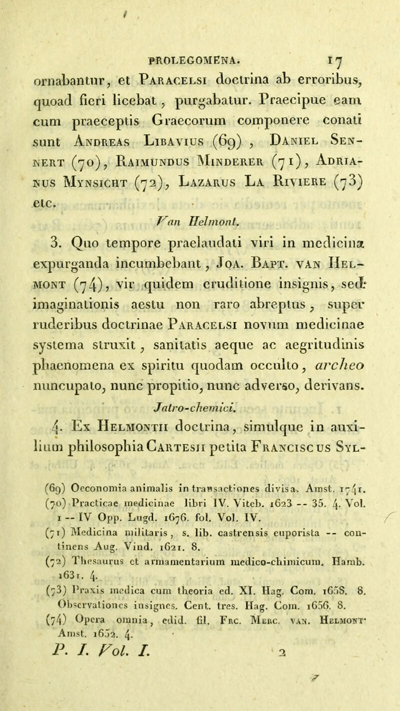 / PROLEGOMENA. I-y oriiabantnr, et Paracelsi docirina ab erroribus, quoad fieri licebat, purgabatur. Praecipue earn cum praeceptis Graecorum componere conati sunt Andreas Libavius (69) , Daniel Sen- NERT (70), RaiMUNDUS MiNDERER ('J l) , AdRIA- Nus Mvnsicht (72), Lazarus La Riyiere (78) etc. Van Ilelmonl. 3. Quo tempore praelaudali viri in medicina expurganda incumbebant, JoA. Rapt, van Hel- MONT (74); vir ,quidem crudltione insignis, sect imaginalionis aestu non raro abrepius, super ruderibus doctrinae Paracelsi novum medicinae sysiema struxit, sanilalis aeque ac aegritudinis pbaenomena ex spiriiu quodam occuko, arclieo nuncupalOj nunc propitio, nunc adverse, derivans. Jalro-chemici. 4. Ex Helmontii docirina, simulque in auxi- lium philosophiaCARTEsji petita Franciscos Syl- (69) Occonomia aniraalis in trawsactiones divisa, Ainst, (70) Practicae medicinae libri IV. Viteb. 1623 -- 35. 4- Vol. I — IV 0pp. Lngd. 1676. fol. Vol. IV. (71) Medicina niilitaris , s. lib. castrensis cuporista -- cou- tinens Aug. Vind. 1621. 8. (72) Thesaurus ct armamentarium medico-chimicum, Hanib. i63i. 4. (73) Praxis medica cum theoria ed. XI. Hag. Com. i65S. 8. Obscrvalioncs insignes. Cent. tres. Hag. Com. iG56. 8. (74) Opera omnia, edid. Cl. Frc. Merc. v.v:). Helmost’ Amst. i6j2. 4- P. /. Fol. I. 2