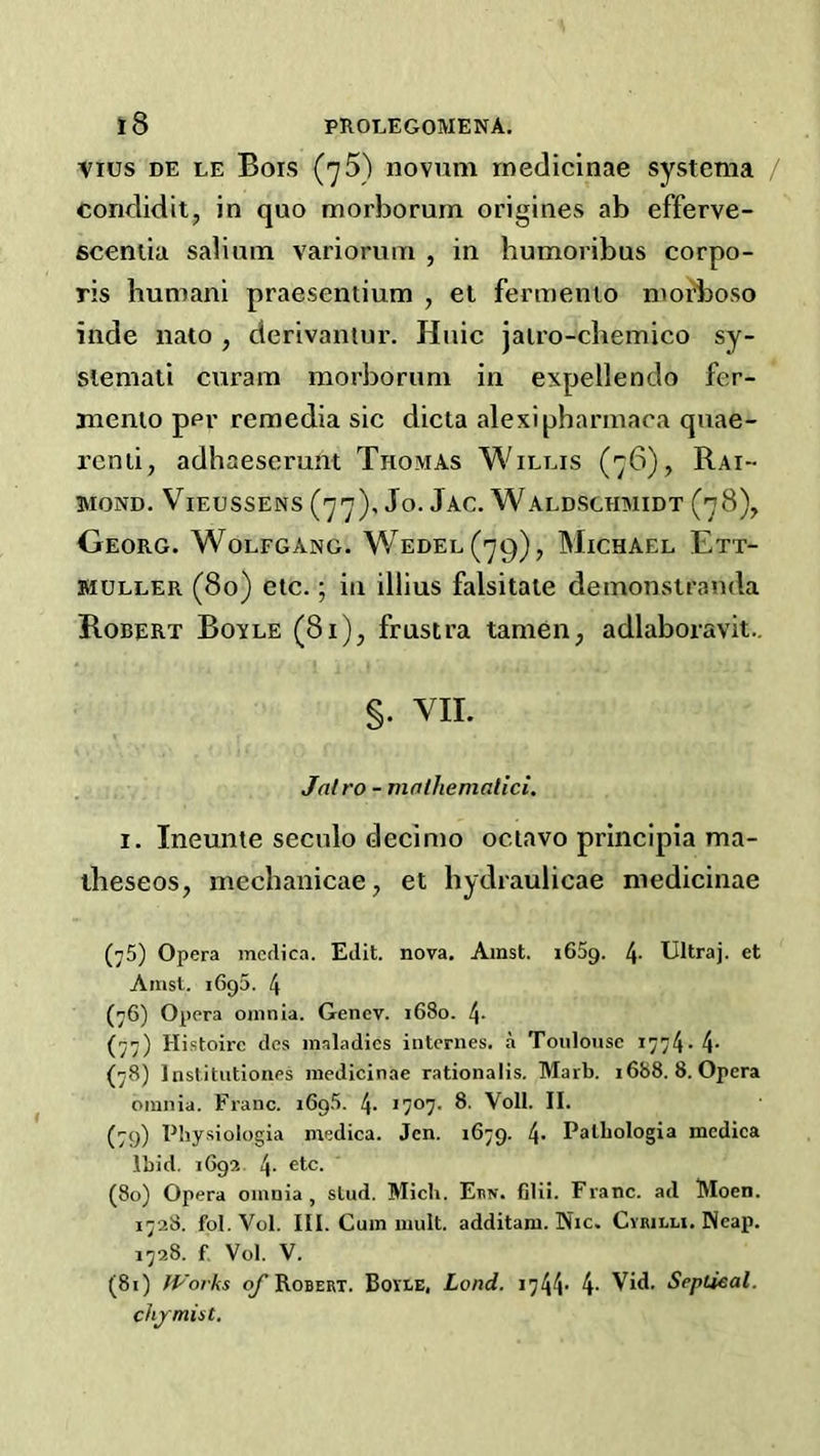 Vius DE LE Bois (yS) novum rnedicinae systema / condidit, in quo morborum origines ab efferve- scentia salinm variorum , in humoribus corpo- ris humani praesentium , et fermenio morboso inde nato , derivaniur. Huic jairo-cbemico sy- siemati curam morborum in expellendo fer- jnenio per remedia sic dicta alexipbannaca quae- rcnii, adhaescrunt Thomas Willis (76), Rai- 3MOND. ViEUSSENS Jo. JaC. WalDSCHMIDT (78), Georg. Wolfgang. Wedel(79), Michael Ett- siULLER (80) etc.; ill illius falsitaie demonstranda Robert Boyle (81)^ frustra tameii; adlaboravit.. §. VIE Jalro - mnlhemalici. I. Ineunte seculo decinio octavo principia ma- ibeseoSj meclianicae, et hydraulicae medicinae (75) Opera mcdica. Edit, nova, Amst. i65g. 4- Ultraj. et Aiust. 1695. 4 (76) Opera omnia. Genev. 1680. 4- (77) Histoirc des maladies internes, a Toulouse 1774- 4- (78) Inslitutiones medicinae rationalis. Marb. i688. 8. Opera omnia. Franc. iGqS. 4. Voll. II. (79) Fbysiologia medica. Jen. 1679. 4- Palbologia mcdica Ibid. 1692 4- (80) Opera omnia, slud. Mich. Et>n. Clii. Franc, ad Moen. 1728. fol. Vol. III. Cum mult, additam. Nic. Cvbilu. Neap. 1728. f, Vol. V. (81) Works ^Robert. Bovle, Land. 4- Vid. Septieal. chjmist.