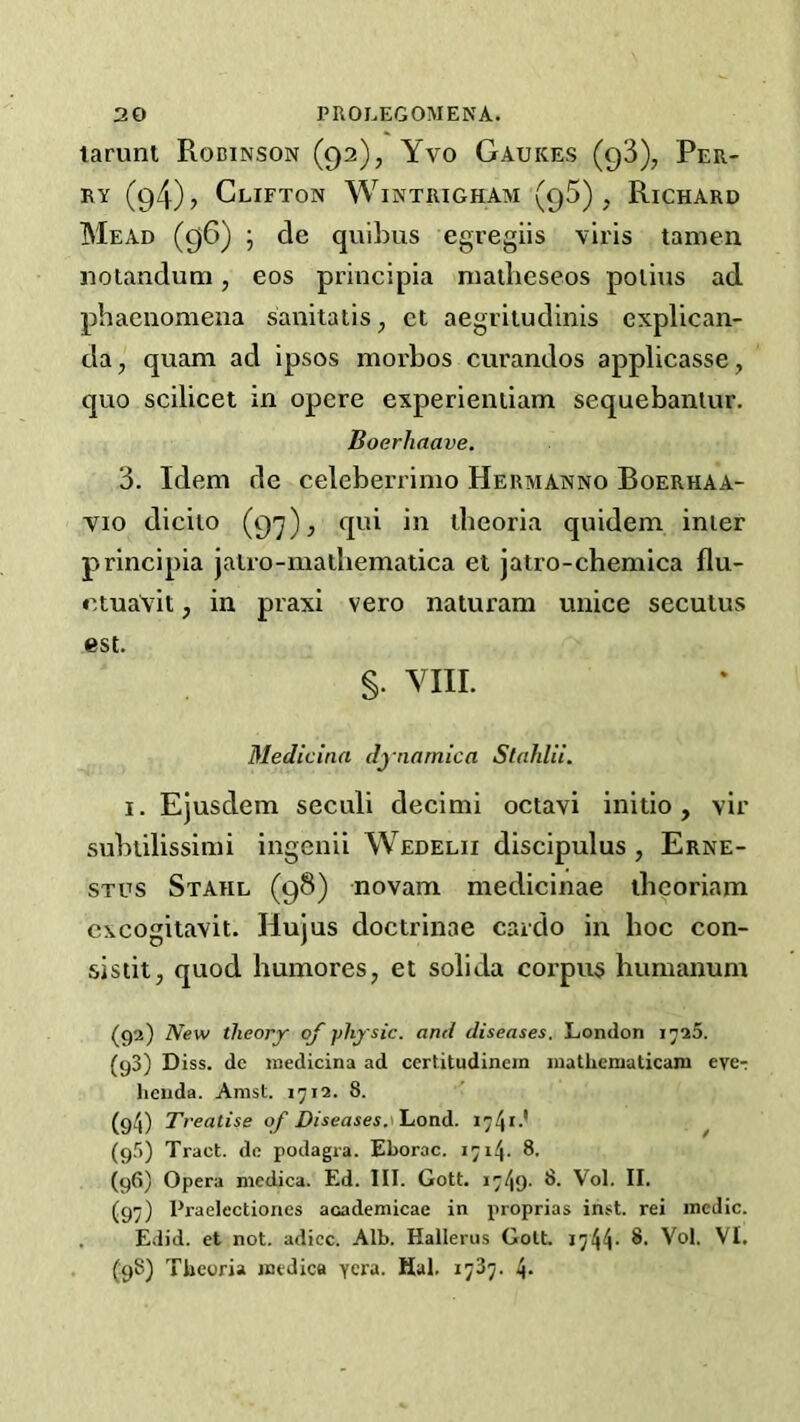 larunt Rodinson (92), Yvo Gaukes (93), Per- ry (g4), Clifton Wintrigham (95) , Richard Mead (96) ; de quibus egregiis viris tamen noiandum, eos principia niailieseos polius ad pbaenomeua sanitatis, ct aegvitudinis explican- da, quam ad ipsos morbos curandos applicasse, quo scilicet in opcre experientiam sequebaniur. Boerhaave. 3. Idem de celeberrimo Hermanno Boerhaa- vio diciio (97), qui in theoria quidein inter principia jalro-matbematica et jatro-chemica flu- ctuavit j in praxi vero naturam unice seculus est. §. VIII. Medicina dynarnica Stahlii. I. Ejusdem seculi decimi octavi initio, vir subtilissinii ingenii Wedelii discipulus , Erne- stos Stahl (98) novam medicinae ibeoriam cxcogitavit. Hujus doctrinae cardo in hoc con- sis tit, quod humores, et soli da corpus liumanum (92) New theory of physic, and diseases. London (93) Diss. dc medicina ad certitudincm mathcmaticani eve-; hciida. Anist. 1^12. 8. (94) Treatise of Diseases174*-* ^ (9f)) Tract, dc podagra. Eborac. 1714. 8. (96) Opera niedica. Ed. III. Gott. i749- 8. Vol. II. (97) Praelectiones academicae in proprias inst. rei medic. . Edid. et not. adicc. Alb. Hallerus GolL 1744- (98) Tbeoria medica ycra. Hal. 1737. 4*