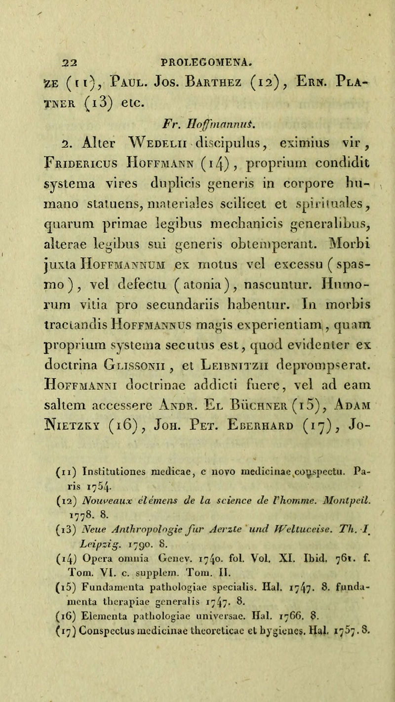 izE (n), Paul. Jos. Barthez (is), Ern. Pla- TNER (l3) etc. Fr. IIoff'nwnniiL 2. Alter Wedelii cUscipulus, eximius vir, Fridericus Hoffmann (i4)> proprium condidit systema vires dnplicis generis in corpore hii- , mano staluens, inateriales scilicet et spirituales, quarum primae legibus mechanicis generalibus, alterae legibus sui generis obtemperant. Morbi Juxta Hoffmannum ex moms vel excessu ( spas- mo), vel defectu (atonia), nascuntur. Hmno- rum vitia pro secundariis babentur. In morbis tractandis Hoffmannus magis experientiam , quam proprium systema secuius est, quod evidenter ex doctrina Glissonii , et Leibnitzii deprompserat. Hoffmanni doctrinae addicti fuerc, vel ad earn saltern accessere Andr. El Buchner (i 5), Adam Nietzky (i6)j Joh. Pet. Eberhard (17), Jo- (11) Institutiones niedicae, e novo inedicinae^co|^jiectu. Pa- ris 1754. (12) Noiiveaux elemens de la science de Vhomme. Montpeil. 1778. 8. (13) Neue Anthropolngie fur Aerzte 'und JVeltuceise. Th. I^ Leipzig. 1790. 8. (14) Opera omnia Genev. 1740. fol. Vol. XI. Ibid. 761. f. Tom. VI. c. supplem. Tom. II. (15) Fundamenta pathologiae specialis. Hal. 1747. 8. fnnda- incnta tlierapiae gcneralis 1747- 8. (16) Elemcnta pathologiae universac. Hal. 1766. 8. (17) Conspectus mcdicinae theorclicac et hygienes. Hal. 1767.8.