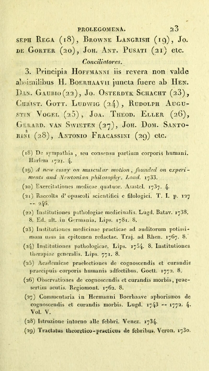 SEPH Rega (i8), Browne Langrish (19), Jo. DE Gorter (20), JoH. Ant. Pusati (21) etc. Concilintores. 3. Principia Hoffmanni iis revera non valde al)>iaiilibus H. Boerhaavii juncia fuerc ab Hen. Dan. Gaubio(22), Jo. Osterdyk Schacht (23), Christ, Gott. Ludwig (24), Rudolph Augu- stin Vogel (25), Joa. Theod. Eller (26), Gerard, van Swieten (2'y), Joh. Dom. Santo- rini (28), Antonio Fracassini (29) elc. (18) De synipathia , scu consensu partluin corporis huniaiii. Harlem 1-21. 4- (19) yi new essay on muscular motion^ founded on experi- ments and iVewtonian philosophy. Land. ij33. (20) Exercitationes medicae quatuor. Amstel. 1737. 4- (21) Raccolta d’opuscoH scicntifici e filologici. T. I. p, 127 -- 241a. (22) Institutioiips patliologiac medlcinalis. Lugd. Batav. 1738. 8. Ed. alt. ill Germania. Lips. 1781. 8. (23) [iistitutioues medicinae practicac ad auditorum potissi- mum usus in cpitoinen redactae. Traj. ad Rhen. 1767. 8. {24) Inslituliones pathologicac. Lips. 1754. 8. Inslitutiones llierapiac gcneralis. Lips. 771. 8. (25) .Academicae praclectiones de cognoscendis et curandis praccipuis corporis huinanis adfectibus. Goett. 1772. 8. (26) Observationcs de cognoscendis ct curandis inorbis, prae- serliin aculis. Regiomont. 1762. 8. (27) Coiniuentaria in Hcrmanni Boerhaave aphorisinos de cognoscendis et curandis morbis. Lugd. 1748 — 1772. 4- Vol. V. (28) Istruzioue intorno allc febbri. Venez. 1734. (29) Tractatus theoretico-practicus de febribus. Veron, 1730.