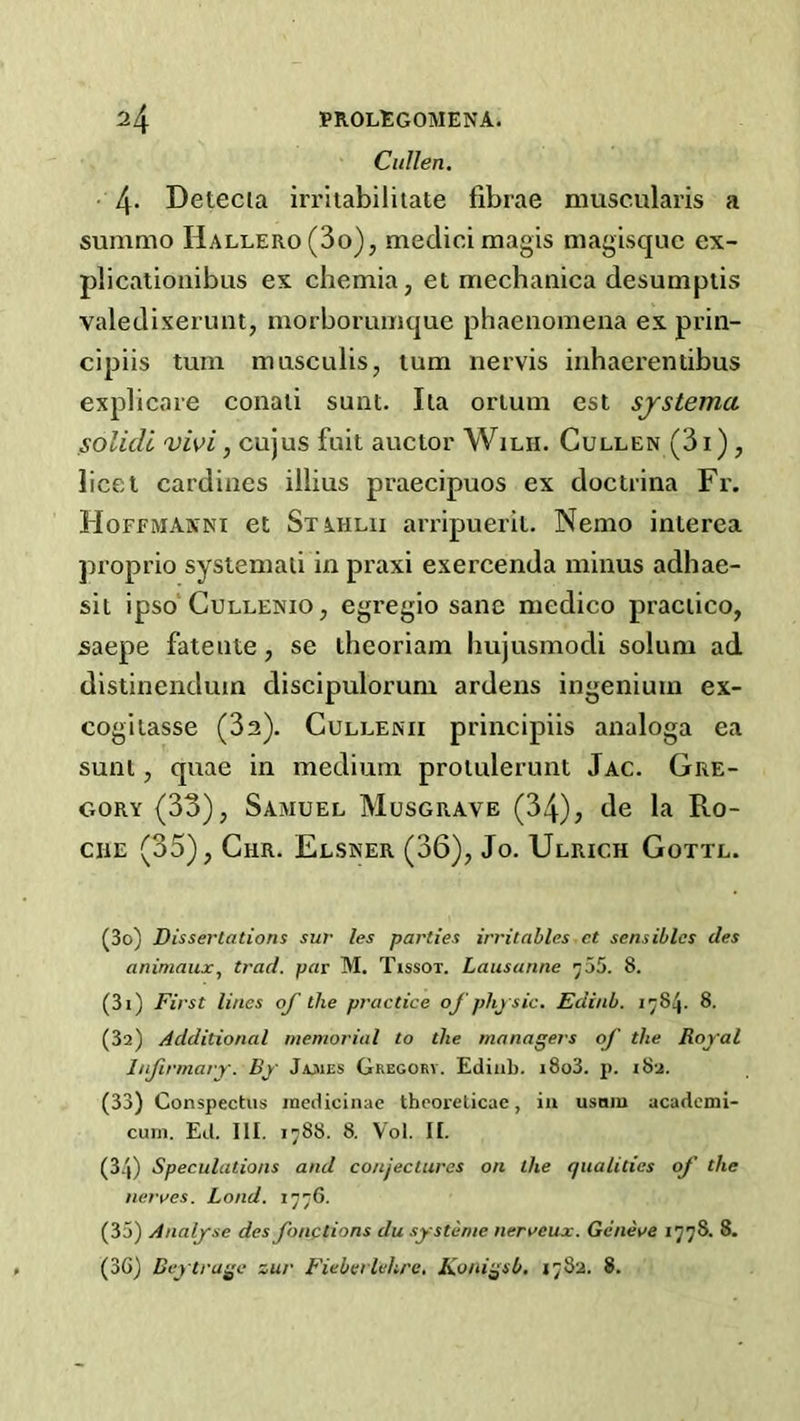 Cullen. 4- Detecia irriiabiliiate fibrae muscularis a summo Hallero(3o), medicimagis magisquc ex- plicationibus ex chemia, et mechanica desumptis valedixei’unt, morboruinque phaenomena ex prin- cipiis turn musculls, turn irervis iirhaerentibus explicate conaii sunt. Ila oriuin est sjstema solicU <vivi, cujus fuit auctor Wilh. Cullen (3i) , licet cardiacs illius praecipuos ex doctrina Fr. Hoffmanni et Stahlii arripuerit. Nemo interea proprio systeniaii in praxi exercenda minus adhae- sii ipso CuLLENto, egregio sane medico praciico, saepe fatente, se theoriam hujusmodi solum ad distinendum discipulorum ardens ingenium ex- cogitasse (32). Cullenii principiis analoga ea sunt, quae in medium proiulerunt Jac. Gre- gory (33), Samuel Musgrave (34), de la Ro- che (35), Chr. Elsner (36), Jo. Ulrich Gottl. (30) Dissertations sur les parties irritables et sensiblcs des animaux, trad, par M. Tissot. Lausanne ^55. 8. (31) First lines of the practice oj'physic. Edinb. 1784. 8. (за) Additional memorial to the managers of the Royal Infirmary. By Jwies Gregory. Ediiib. i8o3. j). i8a. (33) Conspectus incdicinae thcorelicae, in usdiu academi- curn. Ed. 111. 1788. 8. Vol. II. (34) Speculations and conjectures on the qualities of the neraes. Bond. 1776. (35) Analyse des fonctions du systeme neraeux. Geneve 1778. 8. (зб) Beytrage zur F'ieberlehrc. Konigsb. 1782. 8.