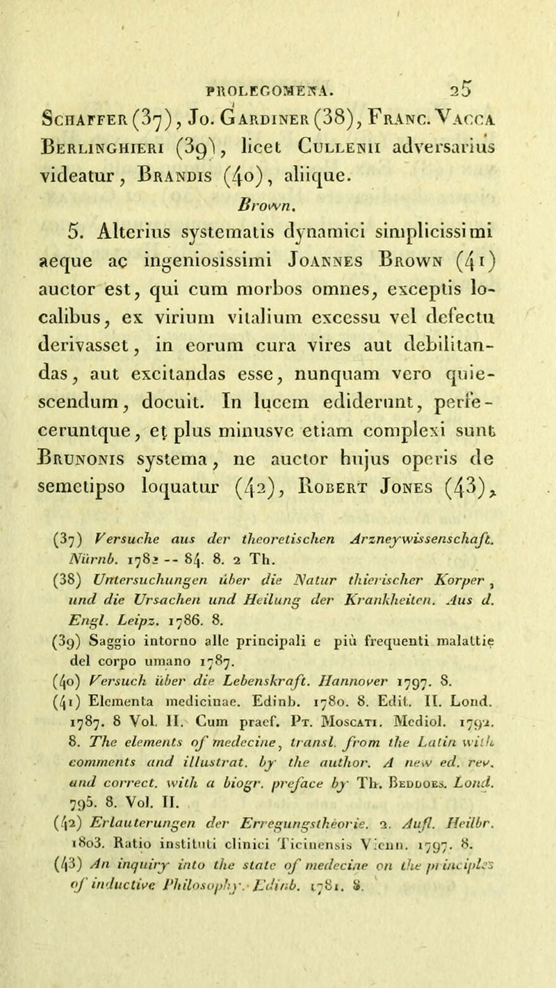 PUOLEOOMEJfA. Schaffer (3'y), Jo. Gardiner (38), Franc. Vacca Berlinghieri (Sg'l, licet Culcenii adversarius videatur , Brandis (4o) , aliique. Brown. 5. Altcrius systematis dynaniici simplicissimi aeque ac iiigeniosissimi Joannes Brown (4i) auctor est, qui cum morbos omnes, esceplis lo> calibus, ex viriimi viialium cxccssu vel defectu derivassct, in eorum cura vires aut debiiitan- das, aut excitandas esse, nunquam vero quie- scendum, docult. In luccin ediderunt, perFe- ceruntque, e^, plus minusve etiam complex! sunt Brunonis systema, ne auctor hujus operis de semeiipso loquatur (42), Roeert Jones (43) > (3^) Versuche aiis cler theoretischen Arzneywissenschaft. Niirnb. 178* -- 8^. 8. 2 Th. (38) Untersuchungen uher die Natur thierischcr Korper , and die Urs-achen und Heilung der Krankheiicn. Aus d. Engl. Leipz. 1786. 8. (Sg) Saggio intorno alle principal! e pin frequent! malaltie del corpo uinano 1787. (4o) Eersuch i'cber die Lebenskraft. Hannover 1797. 8. (40 Eleinenta mediciuae. Edinb. 1780. 8. Edit. II. Loud. 1787. 8 Vol. II. Cum praef. Px. Moscati. Mediol. 1792. 8. The elements of medecinetransl. from the Latin with comments and illustrat. by the author. A new ed. rev. und correct, with a biogr. preface by Th. Beddoes. Land. 795. 8. Vol. II. (.42) Erlauterungen der Erregungstheorie. 2. Auf. Heilbr. i8o3. Ratio institiiti clinici Ticiuensis Viciin. 1797. 8. (43) An inquiry into the state of medecine on the pi iitciples oj inductive Philosophy.-Edinb. 1781. 8.