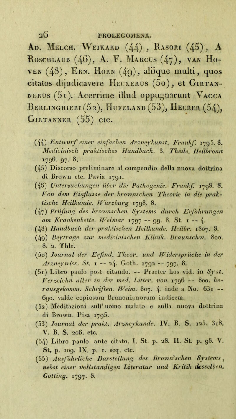 Ad. Melch, Weikard (44) y Rasori (45), A Roschlaub (4t>), A. F. Marcus (47), van Ho- VEN (48), Ern. Horn (4o), aliique multi, quos citalos tlijuclicavere Heckerus (5o), et Girtan- NERUS (5i). Acerrime illud oppugnarunt Vacca Berlinghieri (62), Hufeland (53), Hecrer (54), Girtanner (55) etc. (4^j) Enlwurf ciiier einfaclien Arznpjkunst. Frankf. 1795. 8. Medicinisch prcduisckes Handbiich. 3. Tkeile. Heilbromt 1796. 97. 8. (45) Discorso preliniinarc al coiupendio della nuova dottrina di Brown etc. Pavia 1791. (46) Ulitersuckungen iXber die Patliogenie. Frankf. 1798. 8. Von dem Einflusse der brownschen Theorie in die prak- tische Heilkunde. Wurzburg 1798. 8. (47) Prufung des brownschen Systems durch Erfahrungcn am Krankenbctte. Weimar 1797 -- 99. 8. St. i -- 4- (48) Handbuch der prakusclien Heilkunde. Ileilbr. 1807. 8. (4g) Beytrage zur medicinischen KLinik. Braunschw. 800. 8. 2. Thle. (50) Journal der Erfind. Tlieor. und Widerspriiche in der Arzneywiss. St. 1 — 24. Goth. 1792 — 797. 8. (51) Libro paulo post citando. — Praeter hos vid. in Verzeichn allrr in der med. Litter, von 1796 -- 800. he- rausgekomm. Schrijien. Weim. 807. 4- inJe a No. 63i -- 690. valde copiosuin Brunonianorum indicciii. (52) Mcditazioni soil’ uoino malato e sulla nuova dottrina di Brown. Pisa 1790. (53) Journal der prakt. Arzneykunde. IV. B. S. 125. 318. V. B. S. 206. etc. (54) Libro paulo ante citato. I. St. p. 28. II. St. p. 98. V. St, p. 109. IX. p. I. seq. etc. (55) Ausfuhrliche Darstellung des Brown'schen Systems, nebst einer vollstandigen Literatur und Krilik desselben, Gotting. 1797. 8.