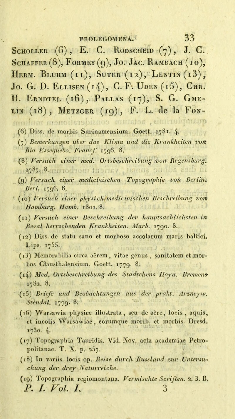 ScHOLLER (6), E. C. Rodscheid (’j) , J. C. Schaffer (8), Formey(9), Jo. Jac. Rambach (io), Herm. Bluhm (ii), Suter (i2)j Lentin(i3), Jo. G. D. Ellisen(i4)? C. F‘. Uden (i5), Chr. H. Erndtel (i6), Pallas (17), S. G. Gme- Liis (18), Metzger (19), F. L. de la Fon- (6) Diss. de morbis Siirinamensium. Goelt. 1^81. 4- (7) Bemerkun^en uber das Klima und die Krankheilen von Rio Essecjuebo. Francf. 1796. 8. (8) Versuch einer med. Ortsbeschrcibung von Regensburg. 1787. 8. , ; , (9) Eersuch einer tnediciaischen Topogra'phie von Berlin, Berl. 1796. 8. ' (10) Versuch einer physich-medicinischen Beschreibung von Hamburg. Hamb. 1801. 8. (11) Fersuch einer Beschreibung der hauptsachlichsten in Rcval herrschenden firankheiten. Marb. 1790. 8. (13) Dlss. dc statu sano et inopboso accolarum njaris baltici. Lips. 1755. (13) Mcixioral)ilia circa acrem, vitae genus , sanitatem et mor- bos Clausthalensium. Goett. 1779. 8. (14) Med. Ortsbeschreibung des Stadtchens Hoy a. BremenS’ 1782. 8. (15) BHefe und Beobaclitungen aus der prakt. Arzneyw. Stendal. 1779' 8. (16) Warsawia pbysice illustrata, seu de afire, locis , aquis, ct incolis Warsawiae, eorurnque iiiorib. et morbis. Drcsd. 1780. 4- (17) Topograpbia Tauridis. Vid. Nov. acta academiae Petro- politanac. T. X. p. 287. (18) In variis locis op. Reise durch Russland zur Untersu~ cluing der drey Nalurreiche. (19) Topograpbia rcgiomontaua. Fci'mischle Scrijten. 2. 3. B. R L Vol. L 3