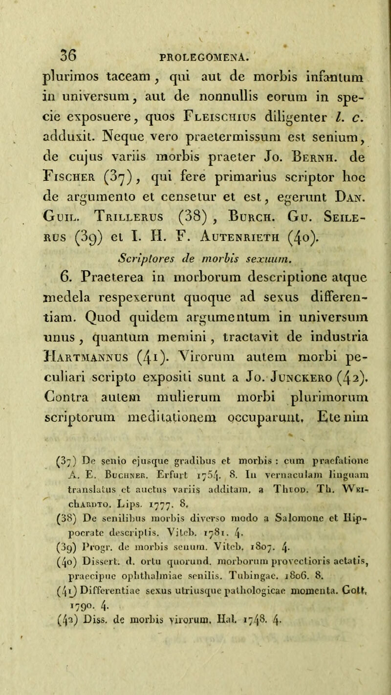 plurimos taceam , qui aut de morbis infanium in universum, aut de nonnullis eorum in spe- cie exposuere, quos Fleischius dilij^enter 1. c. adduxil. Neque vero praetermissuni est senium, de cujus variis morbis praeter Jo. Bernh. de Fischer (3^), qui fere primarius scriptor hoc de argumenio et censeiur et est, e^mrunt Dan. Guil. Trillerus (38) , Burch. Gu. Seile- Rus (39) el I. H. F. Autenrieth (4o)* Scrlplores de morbis sexiium. 6. Praeterea in morborum descripiione atque medela respexerunt quoque ad sexus differen- tiam. Quod quidem argumenium in universum unus , quantum meniini, traciavit de industria Hartmannus (4i)- Virorum auiem morbi pe- culiar! scripto exposili sunt a Jo. Junckero (42). Contra auiem mulierum morbi plurimorum scriptorum mediiationem occuparunl, Etenim (37) De scnio ejusque graJibus et morbis : cum praefatione A. E. BuciiKEtt. Erfurt I75/|. 8. lu vernaculam liiiguam translatus et auctus variis aclditam. a Thtoo. Tb. Wei- cbARuTO. Lips. 1777. 8. (38) De senilibus morl)is diverse niodo a Salomonc et Hip- pocrate descriplis. Vilcb. 1781. (3g) Pi'ogr. de morbis seuum. Vitcb, 1807. /j. (4o) Dissert, d. orlu quorund. morborum provecUoris aetatis, praecipue opbthalmiae .senilis. Tubingae. 1806. 8. (49 Differentiae se.vus utriusque palliologicae momenta. Golt, 1790. 4. (4^) Diss. de morbis virorum. Hal. .748. 4.