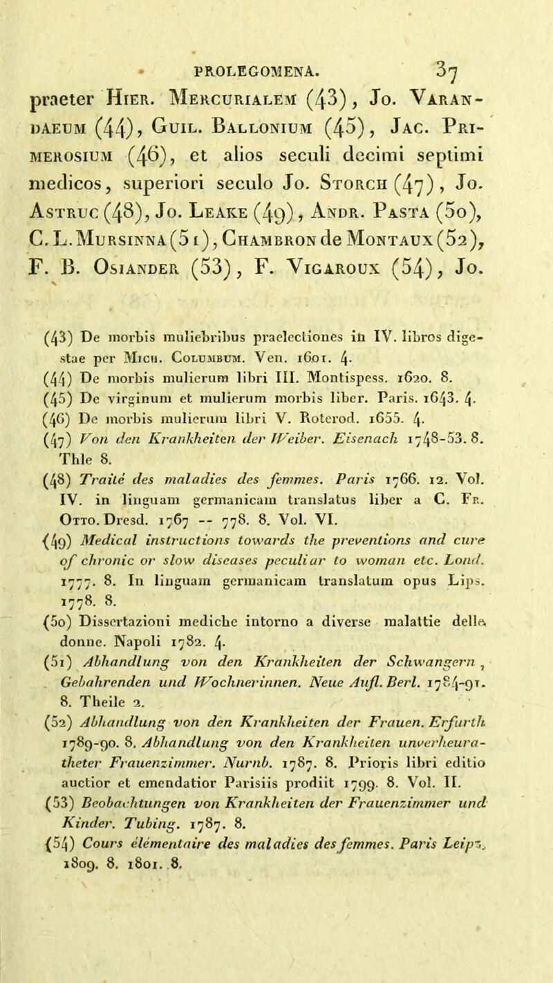 praetor Hier. Mercurialem (4^) > Jo. Varan- DAEUM (44)) GuIL. BalLONIUM (45), JaC. PrI- MEROSiUM (4^)) et alios seculi tlecimi seplimi medicos, superior! seculo Jo. Storch(47), Jo. Astruc (4^), Jo. Leake (49), Andr. Pasta (5o), C. L.Mursinna(5 i), Chambron de Montaux(52), F. B. OsiANDER (53), F. VlGAROUX (54), Jo. (43) De niorbis muliebribus praclectiones ia IV. libros dige- stae per Micii. Colujibum. Ven. i6,oi. l\. (44) De niorbis inulierum libri III. Montispess. 1620. 8. (45) Do virginum et inulierum niorbis liber. Paris. i643. 4. (40) De niorbis mulieriiin libri V. Rotcrod. i655. 4- (4?) Von Jen Ki'ankheiten der JVeiher. Eisenach Thle 8. (48) Traile des maladies des femmes. Paris 1^66. 12. Vol. IV. in linguaiii gernianicain traiislatus liber a C. Pr.. OiTo.Dresd. 1767 — 778. 8. Vol. VI. (4o) Medical instructions towards the preventions and cure of chronic or slow diseases peculiar to woman etc. Lond. 1777. 8. Ill liuguam geriuanicam Iranslatum opus Lips. ^778; 8- (50) Dissertazioni medicbe intorno a diverse malaltie della, domic. Napoli 1782. 4- (51) Abhandlung von den Krankheiten der Schwangern , Gebahrenden und JVochnerinnen. Neue Aufl. Berl. 1784-91. 8. Theile 2. (52) Abhandlung von den Krankheiten der Frauen. Erfurth 1789-90. 8. Abhandlung von den Krankheiten unverheura- theter Frauenzimmer. Numb. 1787. 8. Prioris libri editio auctior et emendatior Parisiis prodiit 1799. 8. Vol. II. (53) Beobachtungen von Krankheiten der FrauenzAmmer und Kinder. Tubing. 1787. 8. (54) Cours clementaire des maladies des femmes. Paris Leipz.^