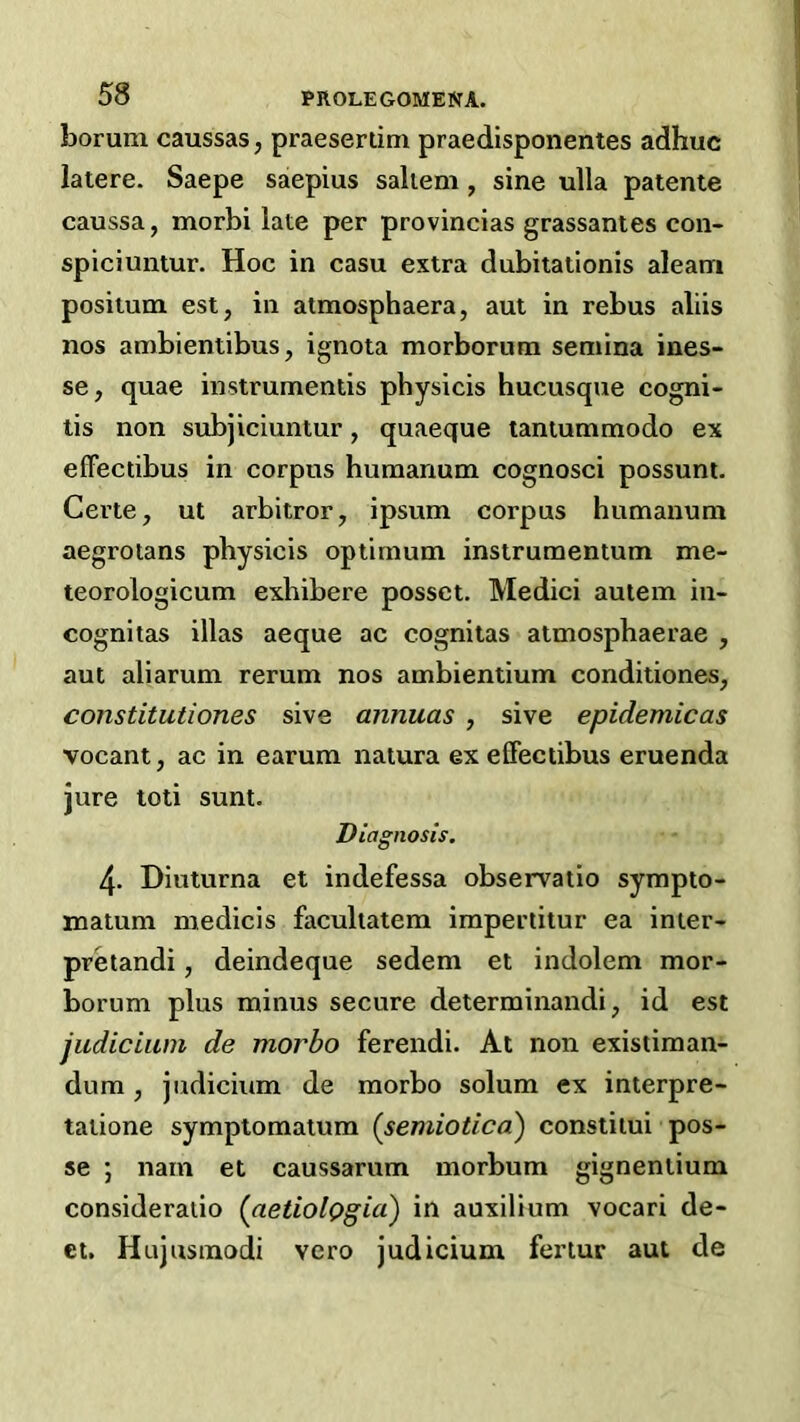 borum caussas, praesertim praedisponentes adhuc latere. Saepe saepius saltern , sine ulla patente caussa, morbi late per provincias grassantes con- spiciuntur. Hoc in casu extra dubitationis aleam positum est, in atmosphaera, aut in rebus aliis nos ambientibus, ignota morborum semina ines- se, quae instrumentis physicis hucusque cogni- lis non subjiciuntur, quaeque tantummodo ex elTectibus in corpus humanum cognosci possum. Certe, ut arbitror^ ipsum corpus humanum aegroians physicis optimum instrumentum me- teorologicum exhihere posset. Medici autem in- cognitas illas aeque ac cognitas atmosphaerae , aut aliarum rerum nos ambientium conditiones, constitutiones sive annuas , sive epidemic as vocant, ac in earum natura exelFectihus eruenda jure toti sunt. Diagnosis, 4. Diuturna et indefessa observatio sympto- matum medicis faculiatem impertitur ea inter- pretandi, deindeque sedem et indolem mor- borum plus minus secure determinandi, id est judicium de morbo ferendi. At non existiman- dum, judicium de morbo solum ex interpre- taiione symptomatum (semiotica) constiiui pos- se j nam et caussarum morbum gignentium consideraiio (aetiolQgia) in auxilium vocari de- ct. Hujusmodi vero judicium fertur aut de