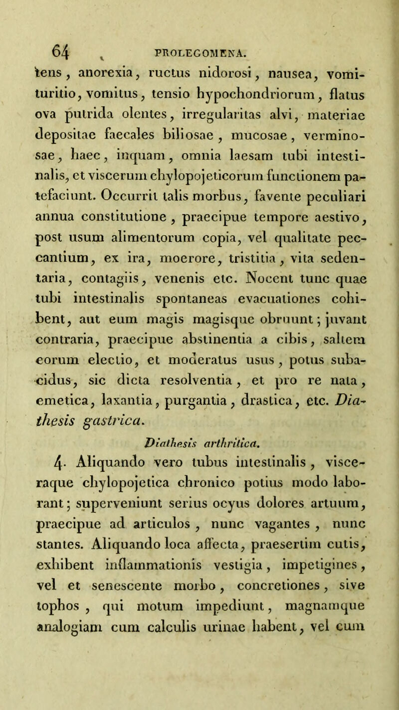 tens, anorexia, ructus nidorosi, nausea, vomi- luritio, vomllus, tensio hypochondriorum, flatus ova pulrida olentes, irregularitas alvi, materiae deposiiae faecales biliosae , mucosae, verraino- sae, haec, inquam, omnia laesam lubi iniesti- nalis, et viscerum chylopojelicorum funciionem pa- tefaciunt. Occurrit tabs morbus, favente pecnliari annua consiitulione , praecipue tempore aestivo, post usum alimentorum copia, vel qualilate pec- cantium, ex ira, moerore, tristiiia , vita seden- taria, contagiis, venenis etc. Nocent tunc quae tubi intestinalis spontaneas evacuationes cohi- bent, aut eurn magis raagisque obrnunt; juvant contraria, praecipue abstinentia a cibis, saltern eorum eleclio, et moderatus usus , potus suba- cidus, sic dicta resolventia, et pro re nata, emetica, laxantia, purgantia, drastica, etc. Dia^ thesis gastrica. Dialhp.sis arthritlca. 4- Aliquando vero tubus intestinalis , visce- raque chylopojetica chronico potius modo labo- rant; superveniunt serius ocyus dolores artuum, praecipue ad articulos , nunc vagantes , nunc stantes. Aliquando loca aff’ecta, praesertiin cutis, exhibent inflarnmationis vestigia, impetigines, vel et senescente moibo, concretiones, sive lopbos , qui motura impediunt, magnamque analogiam cum calculis urinae habent, vel cum