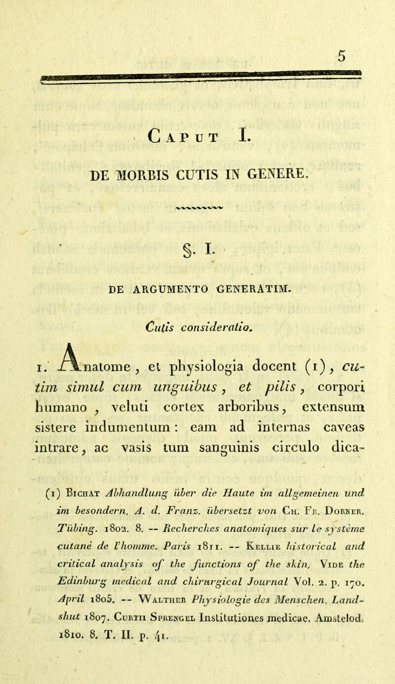 Caput I. DE MORBIS CUTIS IN GENERE. §. I- DE ARGUMENTO GENERATIM. Cutis consideratio. I. J^\.natome , el physiologia docent (i), cu~ tim simul cum unguibiis, et pills, corpori humano , veluti cortex arboribus, extensum sisiere indumentum: earn ad internas caveas intrare, ac vasis turn sanguinis circulo dica- (i) Bichat Abhandlung iiber die Haute im allgemeinen und im besondern. A. d. Franz, ilbersetzt von Ch. Ft. Dorner. Tubing. 1802. 8. — Pieclierches anatomiques sur le systeme cutane de Vhomme. Paris 1811. — Kellie historical and critical analysis of the functions of the skin. Vide the Edinburg medical and chirurgical Journal Vol. 2. p. 1^0. April i8o5. — Walther Physiologic dcs Menschen. Land- shut 1807. Cdrtu Sprehgel Inslitutioues mcdicae. Amstelod. i8io. 8, T. II. p. l\i.