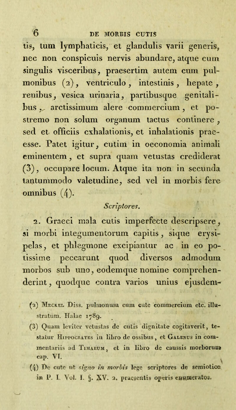 lis, turn lymphaticis, et glanclulis yarii generis, iiec non conspicuis nervis abundare, atque cum singulis visceribus, praesertim autem cum pul- monibus (2), ventriculo , intestinis , hepaie , renibus, vesica urinaria, pariibusque genitali- bus arctissimum alere comniercium , et po- stremo non solum organum tactus conlinere , sed et officiis cxbalationis, et inhalationis prae- esse. Patet igitur, cutim in oeconomia animali eminentem , et supra quam vetustas crediderat (3), occupare locum. Atque ita non in secunda tantummodo valetudine, sed vel in morbis fere omnibus (4). Scriptores, 2, Graeci mala cutis imperfccte descripsere, si morbi integumentorum capitis, sique erysi- pelas, et phlegmone excipiantur ac in eo po- tissime peccarunt quod diversos admodum morbos sub uno, eodemque nomine comprehen- derint, quodque contra varios unius ejusdem- (2) Meckel Diss. piilinonum cum cute conimercium etc. illu- stratum. Halae 1789. (3) Quam levitcr vetustas de cutis dignitate cogitaverit, te- statur Hippocrates in libro de ossibus, et Galenus in com- mentariis ad Timaecm, et in libro de caussis morborum cap. Vf. ^ (/|) r)c cute nt stgno in morbis lege scriptores de semiotics in P. I. Yol. I. §. 5V. 3. praegentis operis eunmeratos.