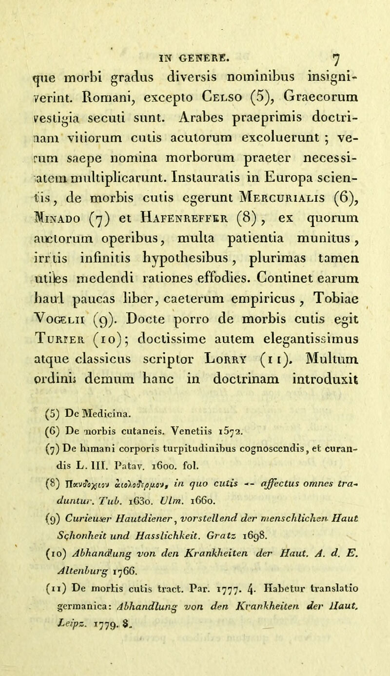 (jae morbi gradus diversis nominibus insigni- verint. Romanij excepto Celso (5), Graecorum vestigia secuii sunt. Arabes praeprimis doctri- aam vitiorum cutis acutorum excoluerunt ; ve- rum saepe nomina morborum praeter necessi- atein multiplicarunt. Insiauraiis in Europa scien- tis, de morbis cutis egerunt Mercurialis (6), Minado (7) et Hafenreffer (8) , ex quorum auctorum operibus, multa patientia munitus, irrtis infinitis hypotbesibus, plurimas tamen utiies niedendi raiiones effodies. Conlinet earum haul paucas liber, caeterum empiricus , Tobiae VoGELii (g). Docte porro de morbis cutis egit Turfer (10); doctissime autem elegantissiinus atque classicus scriptor Lorry (ii). Multum oi’dinis demum banc in doctrinam introduxit (5) De Medicina. (6) De uorbis cutaneis. Venetiis (7) De himani corporis turpitudinibus cognoscendis, et curan- dis L. III. Patav. 1600. fol. (8) in quo cutis -- affectus omnes tra- duntur. Tub. i63o. Vim. 1660. (9) Curieuser Hautdiener., vorstellend der menschlicJisn Haul S<;lionlieit iind Hasslichkeit. Gratz 1698. (10) AbhandH.ung von den Krankheiten der Haut. A. d. E. Altenburg i'j66. (11) De mortis cutis tract. Par. 1777. 4- Habetur translatio gerraanica: dbhandlung von den Krankheiten der llaut.