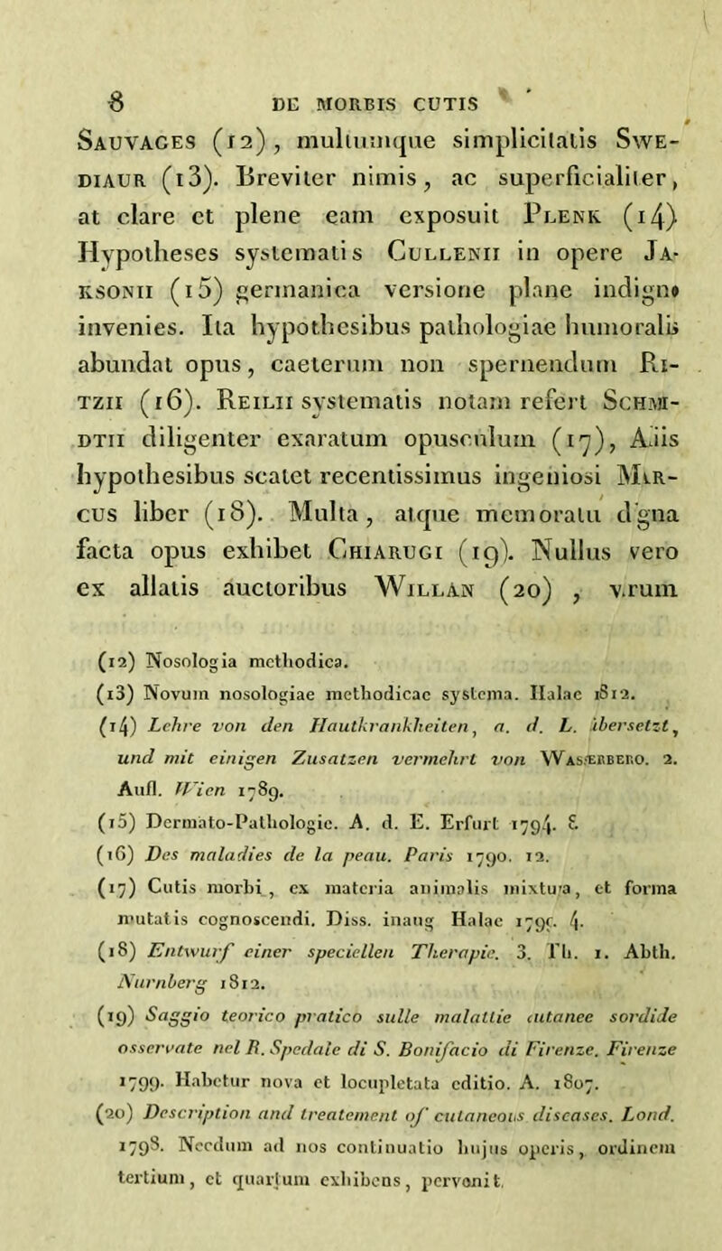 Sauvaces (12), mulininque simplicilalis SwE- DiAUR (i3). Breviler nlmis, ac superficialiler, at dare ct plene earn cxposuit Plenk (i4) Hypotheses systematis Cullenii in opere Ja- KSONii (i5) £;erinanica versione plane indign* invenies. Iia hypothesibus pathologlae hunioralii abundat opus, caeiernm non spernendnm Ri- Tzii (16). Reilii systematis nolam refei l ScHi\a- DTii diligenter exaratum opuscnlum (17), Ads hypothesibus scatet recentissimus ingeniosi Mir- cus liber (18). Multa, .iitpie memoralii dgna facta opus exhibet Chiarugi (19). Nullus vero ex allatis auctoribus Willan (20) , v.rum (12) Nosologia methodica. (13) Novum nosologiae inethodicac systcnia. Ilalae 1S12. 94) Lchre von den Hautkrankheiten ^ a. d. L. ibersetzt^ und mil einigen Zusatzen vermehrt von WASiEBBEno. 2. Aufl. fVicn 1789. (i5) Dermato-Patliologie. A. d. E. Erfuit 1794. 8 (iG) Des maladies de la peau. Paris 1790. i2. (17) Cutis morbi , c.\ materia auimalis mixtu^a, ct forma nmtatis cognosceiidi. Diss. inang Halac 1799 4- (18) Entwurf einer speciellen Thera pie. 3. I'li. i. Abth. Nurnberg 1812. (19) Saggio teorico pratico sidle malatlie ciUanee sordide osserrate nel R. Spedale di S. Bonifacio di Firenze. Firenze ’799- Habetur nova et lociipletata editio. A. 1807. (20) Description and trealenient oj' ciilaneohs diseases. Loud. 1798. Nccdum ad nos coiitinuatio biijiis operis, orJiiicm tertium, ct ejuarjum cxbibens, pervonit.