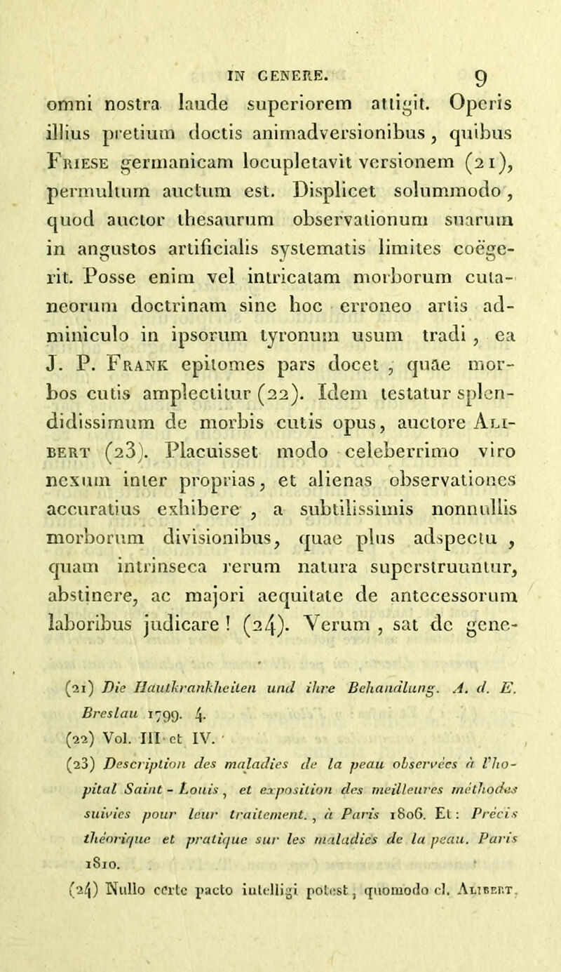 omni nostra laude superiorem atli”it. Opcris illius pretium doctis anirnadversionibus , cpidius Friese geruianicam locupletavit versionem (21), permulinrn auctiim est. Displlcet solummodo, quod auoior thesaurum observalionum suarum in angustos artificiaiis syslematis limiies coege- rit. Posse enini vel iniricalam niorborum cuia- neoruni doctrinam sine hoe erroneo ariis ad- miniculo in ipsorum tyronusn usum tradi , ea J. P. Frank epitomes pars docet , quae inor- bos cutis amplectiiur (22). Idem teslatur splcn- didissimum dc morbis cutis opus, auctore An- BERT (23). Placuisset modo celeberrimo viro nexuin inter proprias, et alienas observationcs accuratius exbibere , a subtilissimis nonnullis niorborum divisionibus, quae plus adspeciu , quam intrinseca rerum natura supcrstruuniur, abstinere, ac raajori aequitate de antccessorum laboribus judicare ! (24)- Verum , sat dc gene- (21) Die Ilaulkrankheileii unci ihi'e Behandlung. A. cl. E. Breslau 1799. 4- (22) Vol. Ill ct IV. (23) Description cles maladies de la peau ohserrecs a Vlio- pital Saint - Louis, et exposition cles meilleures methodes suivies pour lew traitcnient. ^ a Paris 1806. El: Precis iheoricjue et praticjue sur les maladies de la peau. Paris 1810. (24) Nullo C(?rtc x>acto iulelligi potust, qiiomodo cl. Aliseht,