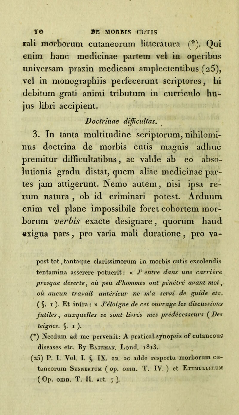 rail morborum culaneorurn litteratura (*). Qui enirn banc mcdicinae partem vel ia operibus universam praxin medicam amplectentibus (a5), vel in monographiis perfecerunt scriptores, hi debitum grati animi tributum in curriculo hu- jus libri accipient. Doclrinae difficullas. 3. In lanta multitudine scriptorum, nihilomi- nus doctrina de morbis cutis magnis adhuc premitur difficultalibus, ac valde ab eo abso- lutionis gradu distal, quern aliae inedicinae par- tes jam attigerunt. Nemo autem, nisi ipsa re- rum nalura, ob id criminari potest. Arduum enim vel plane impossibile foret cohortem mor- borum verbis exacte designare, quorum baud exigua pars, pro varia mali duratione, pro va- post tot, tantaque clarissimorum in morbis cutis excolcndis tentamina asserere potuerit: « J'entre dans une carriere presqiie deserte^ ou peu d’hommes ont penctre avant moi, ou aucun travail anterieur ne m'a servi de guide etc. ( §. 1 ). Et infra: « Teloigne de cet oiivrage les discussions Jutiles, auxquelles se sent livres mes predecesseurs ( Des teignes. i ). (*) Necdum ad me pervenit: A pratical synopsis of cutaneous diseases etc. By Bateman. Loud. i8i3. (a5) P. I. Vol. I. §. IX. 12. ac adde respcctu morborum cii- taneorum Senkertum (op. omii. T. IV. ) et ErTMVti.F.i'.u.M