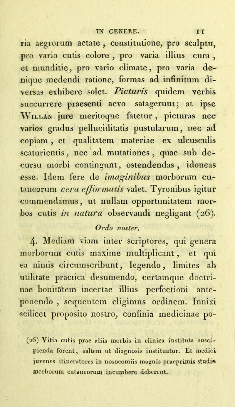 ria aegrorutn actate , conslitulione, pro scalpin, pro vario cutis colore , pro varia illius cura , et nmnditie, pro vario climate, pro varia de- nique medendi ratione, formas ad infiuitum di- versas exhibere solet. Picturis quidem verbis succurrere praesenti aevo salageruut; at ipse WiLLAN jure meritoque faietur, picturas nec varies gradus pelluciditatis pustularum, nec ad copiam, et qualitaiem materiae ex ulcusculis scaturientis, nec ' ad mutationes , quae sub de- cursu morbi conlingnnt, ostendendas , idoneas esse. Idem fere de imaginibus morbonim cu- tancornm cera efformatis valet. Tyronibus igitur commendamus, ut nullam opportunitatem mor- bos cutis in natura observandi negligant (26), Ordo noster. 4. Mediam viam inter scriptores, qui genera morborum cutis maxime multiplicant , et qui ea nimis circumscribunt, legendo, limites ab utilitate praciica desumendo, cerlamque doctri- nae bonitatem ineertae illius perfectioni ante- ponendo , sequentem eligimus ordinem. Innixi scilicet proposito nostro, conftnia medicinae po- (26) Vitia cutis prae aliis morbis in clinica instituta susci- picnda forent, saltern ut diagnosis instituatur. Et inedici juvenes itineratorcs in nosocomiis magnis pracpriiiiis studia Hiorborum cuUncorum iucunrbere deberent.