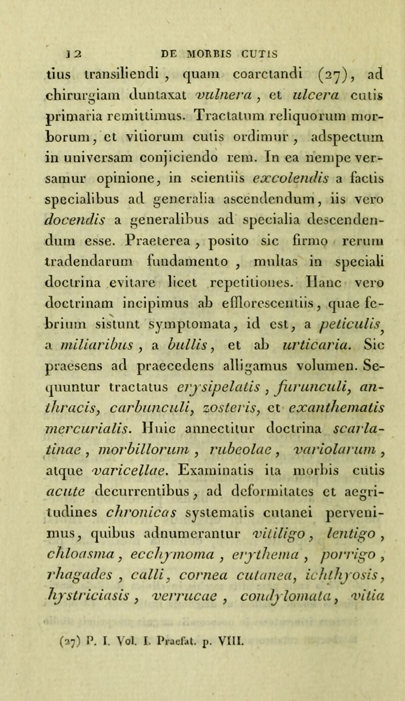 tius iransiliendi , quam coarciandi (2'y), ad chirurgiam dunlaxat 'vulnera , et ulcera cutis primaria remiitimus. Traclalum reliquoruin mor- bonmi, ct viliorum cutis ordiniur , adspectum in uuiversam conjiciendo lem. In ea nenipever- sainur opinione, in scienliis excolendis a faciis specialibus ad gencralia ascendcndum, iis vero docendis a generalibus ad specialia descendcii- dmn esse. Praeterea, posito sic firmo reruiu tradendarum fundament0 , ranlias in special! docirina eviiare licet repeiitioues. Ilanc vero doctrinam incipimus ab efllorescentiis, quae fc- briiim sistunt symptoinata, id cst, a peticulis^ a miliaribus , a bullis, et ab urticaria. Sic praesens ad praeccdens alligarnus volunien. Se- qnuntur tractatus erjsipelalis , Jurunculi, an- ihracis, carbuncuU, zosteris, ct exanthematis mcrcurialis. Huic annectiiur docirina scarla- tinae , morbilloriun , rubeolae , variolarum , alque 'varicellae. Exaininaiis iia moibis ciitis acute dccurrentibus, ad dcforiuilalcs ct aegri- tudines chronicas systemaiis cuianei pervcni- nms, quibus adnumerantur 'vitiligo, lentigo, chloasma, ecchjmoma , erythema , porrigo , rhagades , calli, cornea cutanea, ichthyosis, hystriciasis, verrucae , condylomata, 'vilia (37) P. I. Vol. I. Pracfat. p. VIII.