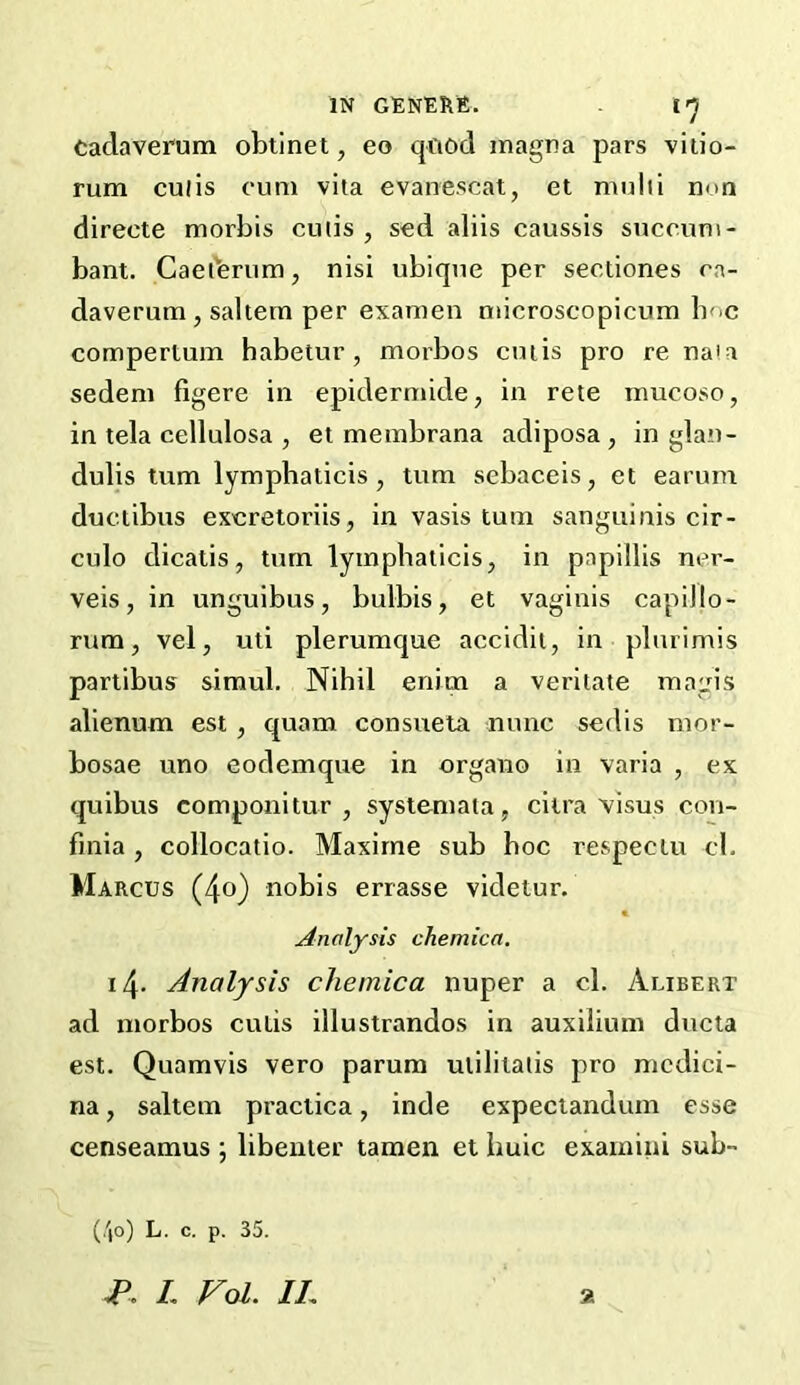 Caclaverum obtinet, eo qfiod inagna pars viiio- rum culis cum vita evanescat, et multi nun directe morbis cutis, sed aliis caussis succum- bant. Caetbrum, nisi ubique per sectiones ca- daverum , saltern per examen niicroscopicum Imc compertum babetur , morbos cutis pro re na'a sedem figere in epidermide, in rete mucoso, in tela cellulosa , et membrana adiposa , in glan- dulis turn lympbaticis , turn sebaceis, et earum ductibus excreioriis, in vasis turn sanguinis cir- culo dicalis, turn lympbaticis, in papillis ner- veis, in unguibus, bulbis, et vaginis capillo- rum, vel, uti plerumque accidit, in plurimis partibus simul. Nihil enim a veritate raagis alienum est, quam consueta nunc sedis mor- bosae uno eodemque in organo in varia , ex quibus componitur , systemata, ciira visus con- fmia, collocatio. Maxirne sub hoc respectu cl. Marcus (4o) nobis errasse videtur. Analysis chemica. 14- Analysis chemica nuper a cl. Alibert ad morbos cutis illustrandos in auxilium ducta est. Quamvis vero parum utilitatis pro mcdici- na, saltern praciica, inde expeciandum esse censeamus ; libenter tamen et buic examini sub- (/|o) L. c. p. 35. L VoL IL %