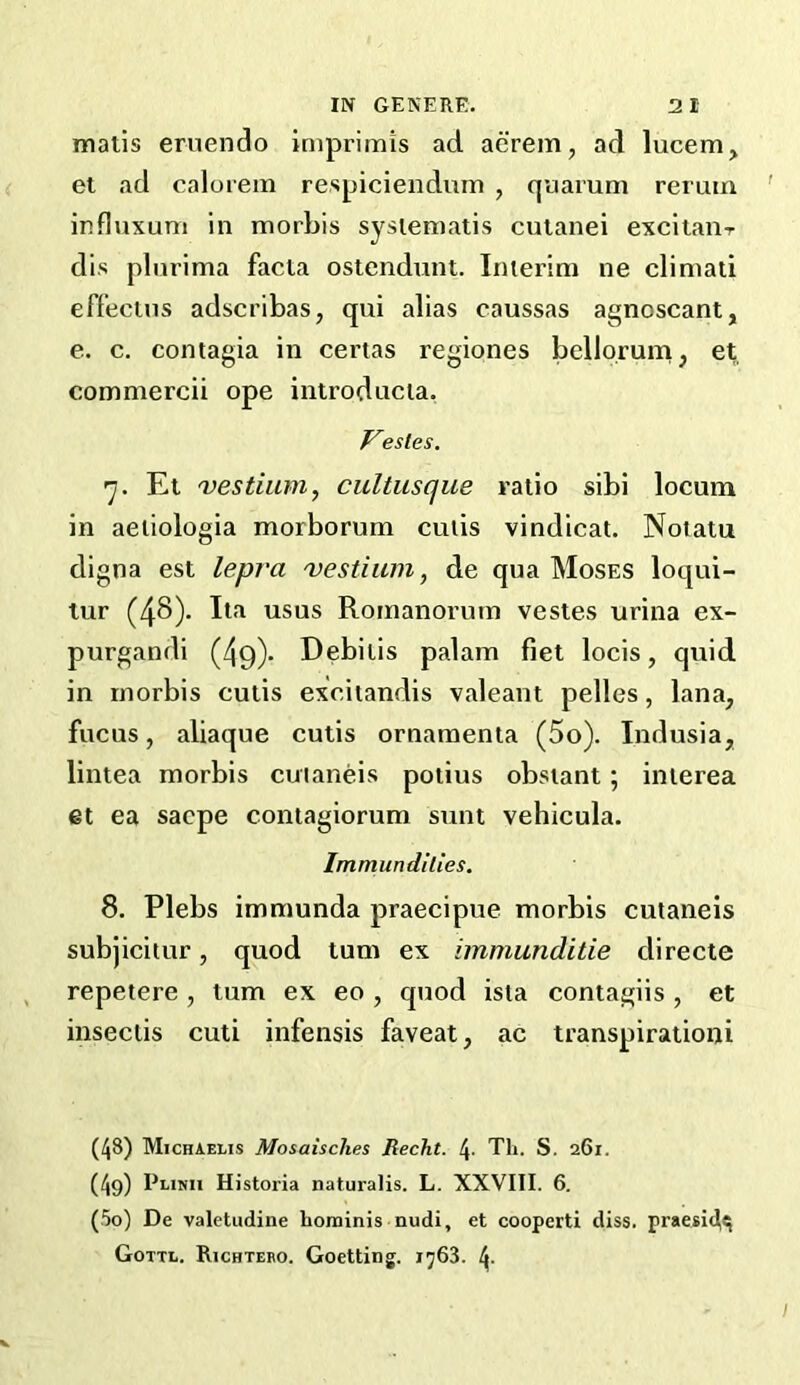 mails ernendo imprimis ad aerem, ad lucem, et ad calorem respiciendiim , quarum rerum influxum in morbis syslematis cutanei excitaur dis plurima facta ostcndunt. Imerim ne climati effeciiis adscribas, qui alias caussas agnoscant, e. c. contagia in certas regiones bello.rum, et commercii ope iiitroducia, Vesles, 'j. Et -vestiuin, cultusque ratio sibi locum in aeiiologia morborum cuds vindicat. Notatu digna est lepra 'vestium, de qua Moses loqui- tur (48). usus Rornanorutn vestes urina ex- purgandi (49)- Debilis palam fiet locis, quid in rnorbis cutis exciiandis valeant pelles, lana, fucus, aliaque cutis ornaraenia (5o). Indusia, lintea morbis cuianeis podus obstant; inierea et ea sacpe contagiorum sunt vehicula. Immundllies. 8. Plebs immunda praecipue morbis cuianeis subjicitur, quod turn ex immunditie directe repetere , turn ex eo , quod ista contagiis , et insecds cuti infensis faveat, ac transpirationi (48) MichAelis Mosaisches Recht. 4' Tli. S. 261. (49) Plinii Historia naturalis. L. XXVIII. 6. (50) De valetudine hominis nudi, et cooperti diss. praesi^c; Gottl. Richtebo. Goetting. i^63. 4-