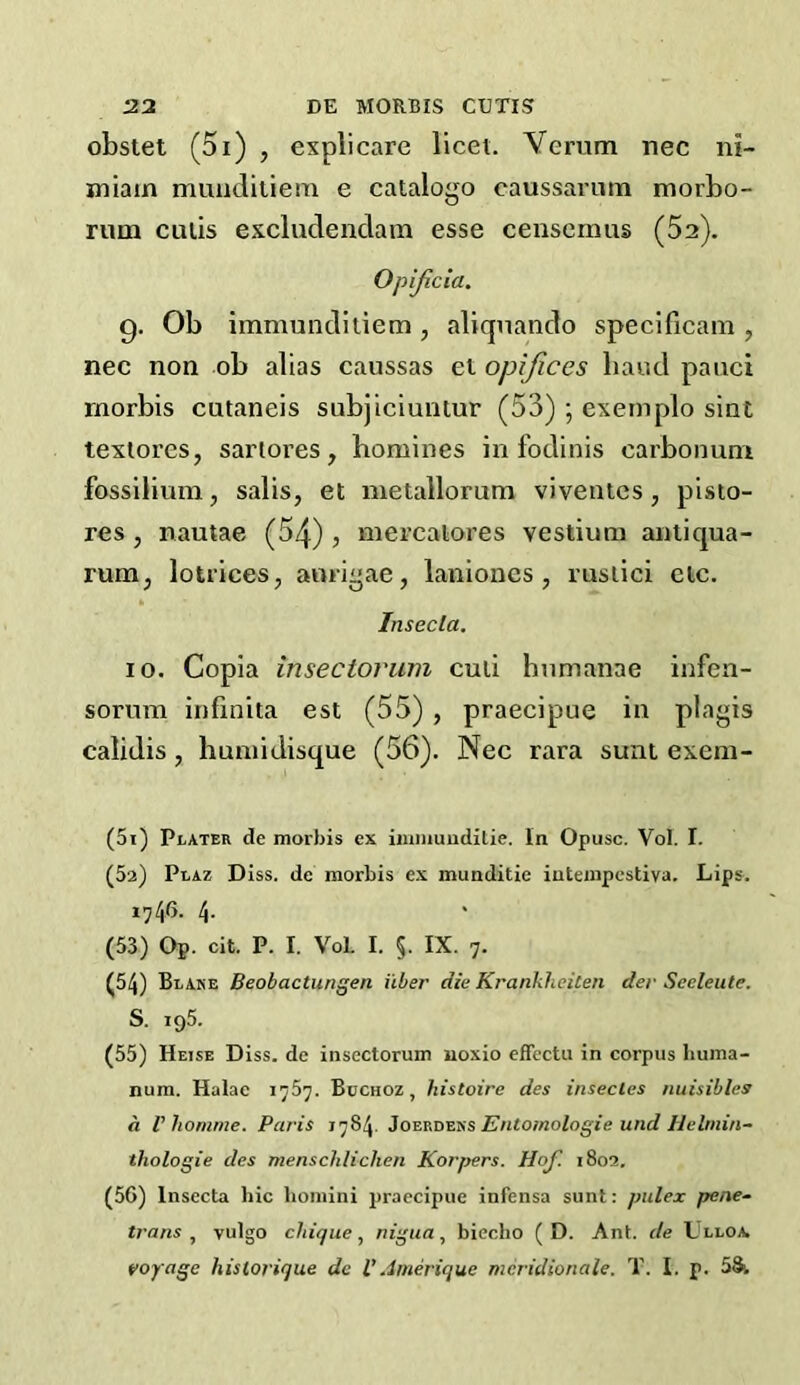 obstet (5i) , explicare licet. Yerum nee ni- miain muiiditiem e catalogo caussarum morbo- rum culis excludenclam esse censemus (52). Opijicia. 9. Ob immundiliem , aliqnaiido specificain , nec non ob alias caussas el opijices baud pauci rnorbis cutaneis snbjiciuntur (53) ; exemplo sint texlores, sartores, homines in fodinis carbonum fossilium, salis, et metallorum viventes, pisto- res , nautae (54) , mercalores vestium anliqua- rum, lotrices, anriae, laniones , msiiei etc. Insecla. 10. Copia insectoruni cud humanae infen- sonim infinita est (55) , praecipue in plagis calidis , huniidisque (56). Nec rara sunt exem- (51) PiiATER de morbis ex iinniuuditie. In Opusc. Vol. I. (52) Plaz Diss, de morbis ex munditie iutenipestiva. Lips. 1746. 4. (53) Op. cit. P. I. VoL I. §. IX. 7. (54) Blake Beobactungen iiber die Kranklieiten der Seeleute, S. 195. (55) Heise Diss. de inscctorum uoxio effectu in corpus liuma- nura. Halae 1757. Bocnoz, histoire des insecles nuisiblcs a Vhomtne. Paris 1784. Entomologie und Helinin- thologie des menschlichen Korpers. Hof. 1802. (56) Insecta hie boniini praecipue infensa sunt: pulex pene- trans vulgo claque.^ nigua, biecho ( D. Ant. de Llloa voyage hislorique de V.imerique meridionale. T. I. p. 58i