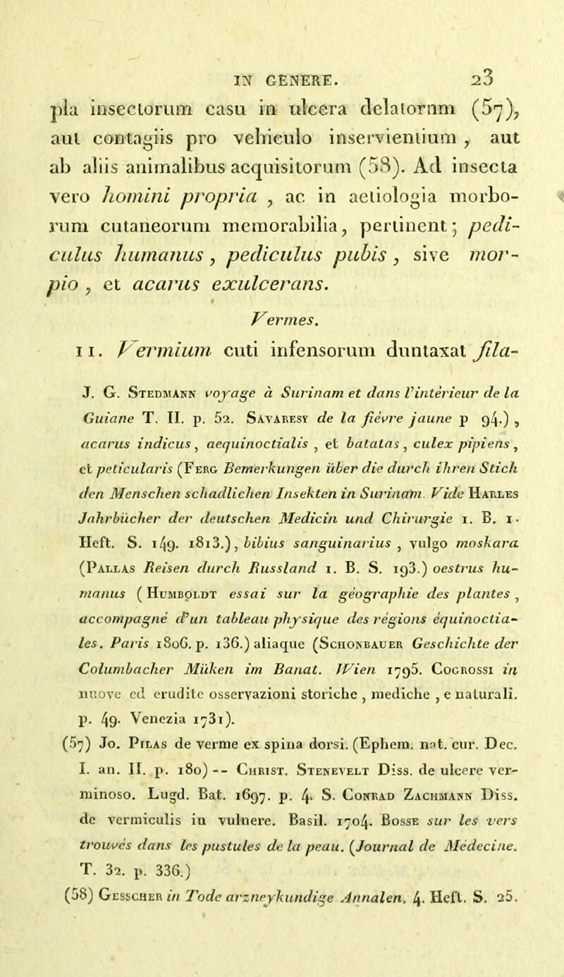 ])la inseciorum casu hi iilcera dclaJornm (5^), aul contagiis pro vehieulo inservieniium , aut ah aliis aiiimalibus acqnisitorum (53). Ad insecla vero honiini propria , ac in aeiiologia inorbo- runi cutaiieoruni memorabilia, pertinent 5 pedi- calus humanus , pediculus pubis , sive mor- pio , et acariis exulcerans. t Vermes, 11. Vermium cuti infensorum dimtaxal fda- J. G. Stedmann voyage a Surinam et dans Vinterieur de la Guiane T. II. p. 52. Savaresv de la fievre jaune p 94.) , acarus indicus, aequinoctialis , et batatas , culex pipiens, ct pelicularis (Ferg Bemerkungen iiber die durcli ihren Stick den Menschen scliadlicken Insekten in Surinam Vide Harles Jnhrbiicher der deutschen Medicin und Chirurgie i. B. i- Heft. S. 149. , bibius sanguinarius ^ vulgo moskara (Paelas Reisen durch Russland i. B. S. igS.) oestrus hu- manus (Humboldt essai sur la geographic des pi ante s accompagne d’’un tableau physique des regions equinoctia- les. Paris i8oG. p. i36.)aliaque (Schokbauer Geschichte der Columbacher Milken im Banat. JP’ien 1795. Cogrossi in iii’.ove ccl erudite osseryazioni storiche , niediche , e uaturali. p. 49- Venezia i^Si). (5-]) Jo. PiLAs de verme ex spina dorsi. (Ephem. nat. cur. Dec. I. an. II. p. 180) -- Christ. Stekeyelt Diss. de ulcere ver- ininoso. Lugd. Bat. 1697. p. 4- S. Coxrad Zachmarn Diss. dc vermiculis in vulnere. Basil. 1704. Bosse sur les vers trouves dans les pustules de la peau. (^Journal de Medccine. T. 32. p. 336.) (58) Gesscher Tode arzneykundige Annalen. l\. Heft. S. a5.