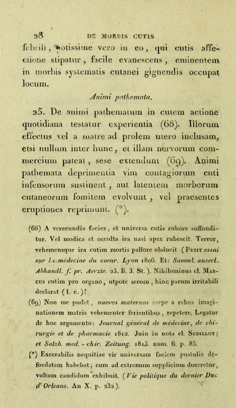 frl)iili, ^oiissitne vero in eo, qiii cutis affe- ciione siipatur , facile evanescens , eminentem in niorbis sysiemaiis cutanei gignenclis occupat locum. Animi pnthemnln. a5. De animi paihemaium in cuiem aciione qnoiidiana tesla Uir cxperienlia (68). Illorutn effecius vel a maue ad prolem uiero inclusam, etsi nullum inter liunc, ei illam nervorum com- mercium paieai , sese exienduni (6^). Animi pathemata deprimentia vim coutagiorum cuii iufensorum susiinent , aut laleiuem morborum cuianeorum fomitem evolvuat , vel praesentes erupiiones reprimunt. ('■). (68) A vcrecundia facies , ct universa cutis rubove suffiindi- tur. Vcl niodica ct occulta ira nasi apex rubescit. Terror, vehemensque ira cutiin mortis pallore obducit ( Petit essai sfir 11 medecine du coeur. Lyon i8o6. Et: Saniml. aiiserl. Ahhandl. J'. pr. Aerzte. a3. B. 3. St. ). Nibiloniinus cl. Mar- cus cutim pro organo, utpotc sei-oso , bine parum irrilabili declarat (1. c. ) ! (69) Non me pudet, naevos maternos sarpe a rebus imagi- nationem matris vehementer ferientibu,s, repeterc. Legatur de hoc argumento: Journal general de medecine, de chi- rurgie et de pharmacie 1812. Juin in iiota cl. Sedielot; et Salzb. med. - chir. Zeitung. 18id. 11 um. 6. p. 85. (*) Exccrabilis nequitiae vir univtrsam faciem pustulis dc- foedatam habebat; cum ad extremum suppliciiiiu ducerelur, vultum candidiim exhibuit. ( Vie politique du dernier Dae